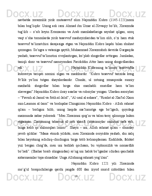 navbatda   xorazmlik   yirik   mutasavvif   olim   Najmiddin   Kubro   (1145-1221)nomi
bilan   bog’liqdir.   Uning   asli   ismi   Ahmad   ibn   Umar   al-Xevaqiy   bo’lib,   Xorazmda
tug’ilib   –   o’sib   keyin   Eronzamin   va   Arab   mamlakatlariga   sayohat   qilgan;   uzoq
vaqt   o’sha   tomonlarda   yirik   tasavvuf   mashoyixlaridan   ta’lim   olib,   o’zi   ham   etuk
tasavvuf   ta’limotchisi   darajasiga   etgan   va   Najmiddin   Kubro   laqabi   bilan   shuhrat
qozongan. So’ngra u vataniga qaytib, Muhammad Xorazmshoh davrida Gurganjda
yashab, tasavvuf ta’limotini rivojlantirgan, ko’plab shogirdlar orttirgan. Jumladan,
taniqli  shoir  va tasavvuf  namoyondasi  Farididdin Attor  ham  uning shogirdlaridan
edi.  Najmiddin   Kubroning   ta’limoti   tasavvufda
kubraviya   tariqati   nomini   olgan   va   mashhurdir.   “Kubro   tasavvuf   tarixida   keng
fe’llik   yo’lini   tutgan   shayxlardandir.   Chunki,   ul   zotning   xonaqosida   sunniy
mazhabli   shogirdlar   bilan   birga   shia   mazhabli   muridlar   ham   ta’lim
olavergan”.Najmiddin Kubro ilmiy asarlar va ruboiylar yozgan. Ulardan asosiylari
– “Favoih al-Jamol va fotih al-Jalol”, “Al-usul al-ashara”, “Risolat al-Xaif al-Xaim
min-Laumon   al-laim”   va   boshqalar.Chingizxon   Najmiddin   Kubro   -   Alloh   rahmat
qilsin   –   borligini   bilib,   uning   haqida   ma’lumotga   ega   bo’lgach,   quyidagi
mazmunda xabar yuboradi: “Men Xorazmni qirg’in va talon-taroj qilmoqqa hukm
etganman.   Zamonning   tabarruk   ul   zoti   sharifi   (xorazmiylar   muhitini   tark   etib,
bizga   kelib   qo’shilmoqlari   lozim!”.   Shayx   –   uni,   Alloh   rahmat   qilsin   –   shunday
javob   qildilar:   “Mana   etmish   yildirki,   men   Xorazmda   osoyishta   yashab,   shu   xalq
bilan   hayotning   achchiq–chuchugini   birga   totib   kelmoqdaman.   Endilikda,   falokat
yuz   bergan   chog’da,   men   uni   tashlab   qochsam,   bu   vijdonsizlik   va   nomardlik
bo’ladi”. (Shahar bosib olinganidan) so’ng uni halok bo’lganlar ichidan qanchalik
axtarmasinlar topa olmadilar. Unga Allohning rahmati yog’ilsin”. 
Najmiddin   Kubro   1221   yili   Xorazmda
mo’g’ul   bosqinchilariga   qarshi   jangda   600   dan   ziyod   murid   izdoshlari   bilan
29 