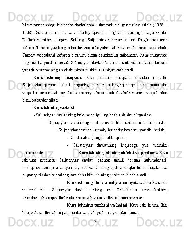 Movarounnahrdagi bir necha davlatlarda hukmronlik qilgan turkiy sulola (1038—
1308).   Sulola   nomi   chorvador   turkiy   qavm   —o g uzlar   boshlig i   Saljufek   ibnʻ ʻ ʻ
Do kak   nomidan   olingan.   Sulolaga   Saljuqning   nevarasi   sulton   To g rulbek   asos	
ʻ ʻ ʻ
solgan. Tarixda yuz bergan har bir voqea hayotimizda muhim ahamiyat kasb etadi.
Tarixiy   voqealarni   ko'proq   o'ganish   bizga   ozimizning   tariximizni   ham   chuqurroq
o'rganizcha   yordam   beradi   Saljuqiylar   davlati   bilan   tanishib   yurtimizning   tarixini
yanada teranroq anglab olishimizda muhim ahamiyat kasb etadi.
Kurs   ishining   maqsadi.   Kurs   ishining   maqsadi   shundan   iboratki,
Saljuqiylar   qachon   tashkil   topganligi   ular   bilan   bog'liq   voqealar   va   mana   shu
voqealar   tariximizda  qanchalik   ahamiyat   kasb   etadi   shu   kabi   muhim   voqealardan
bizni xabardor qiladi. 
Kurs ishining vaziafsi  
-  Saljuqiylar davlatining hukumronligining boshlanishini o’rganish; 
-   Saljuqiylar   davlatining   boshqaruv   tartibi   tuzilishini   tahlil   qilish;  
-   Saljuqiylar davrida ijtimoiy-iqtisodiy hayot ni   yoritib   berish;  
- Dandanakon jangini tahlil qilish; 
-   Saljuqiylar   davlatining   inqirozga   yuz   tutishini
o’rganishdir. Kurs ishining   ishining ob'ekti va predmet.   Kurs
ishining   predmeti   Saljuqiylar   davlati   qachon   tashlil   topgan   hulumdorlari,
boshqaruv tizmi, madaniyati, siyosati va ularning bpshqa xalqlar bilan aloqalari va
qilgan yurishlari yiqoridagilar ushbu kirs ishining predmeti hisoblanadi.
Kurs   ishining   ilmiy-amaliy   ahamiyat.   Ushbu   kurs   ishi
materiallaridan   Saljuqiylar   davlati   tarixiga   oid   O'zbekiston   tarixi   fanidan,
tarixshunoslik o'quv fanlarida, maxsus kurslarda foydalanish mumkin.
Kurs   ishining   tuzilishi   va   hajmi .   Kurs   ishi   kirish,   Ikki
bob, xulosa, foydalanilgan manba va adabiyotlar ro'yxatidan iborat.
3 