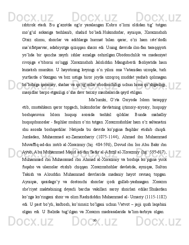 ishtirok   etadi.   Bu   g’azotda   og’ir   yaralangan   Kubro   o’limi   oldidan   tig’   tutgan
mo’g’ul   askariga   tashlanib,   shahid   bo’ladi.Hukmdorlar,   ayniqsa,   Xorazmshoh
Otsiz   olimu,   shoirlar   va   adiblarga   hurmat   bilan   qarar,   o’zi   ham   iste’dodli
ma’rifatparvar,   adabiyotga   qiziqqan   shaxs   edi.   Uning   davrida   ilm-fan   taraqqiyoti
yo’lida   bir   qancha   xayrli   ishlar   amalga   oshirilgan.Obodonchilik   va   madaniyat
rivojiga   e’tiborni   so’nggi   Xorazmshoh   Jaloliddin   Manguberdi   faoliyatida   ham
kuzatish   mumkin.   U   hayotining   keyingi   o’n   yilini   ona   Vatanidan   uzoqda,   turli
yurtlarda   o’tkazgan   va   boz   ustiga   biror   joyda   uzoqroq   muddat   yashab   qolmagan
bo’lishiga qaramay, shahar va qo’rg’onlar obodonchiligi uchun hissa qo’shganligi,
masjidlar barpo etganligi o’sha davr tarixiy manbalarida qayd etilgan.
Ma’lumki,   O’rta   Osiyoda   Islom   taraqqiy
etib,   mustahkam   qaror   topgach,   hukmdorlar   davlatning   ijtimoiy-siyosiy,   huquqiy
boshqaruvini   Islom   huquqi   asosida   tashkil   qildilar.   Bunda   mahalliy
huquqshunoslar - faqihlar muhim o’rin tutgan. Xorazmshohlar ham o’z saltanatini
shu   asosda   boshqardilar.   Natijada   bu   davrda   ko’pgina   faqihlar   etishib   chiqdi.
Jumladan,   Muhammad   az-Zamaxshariy   (1075-1144),   Ahmad   ibn   Muhammad
Muvaffiq-ad-din   xotib   al-Xorazmiy   (hij.   484-596),   Dovud   ibn   Iso   Abu   Bakr   ibn
Ayub, Abu Muhammad Majid ad-din Sadir al-Afozil al-Xorazmiy (hij. 555-617),
Muhammad   ibn   Muhammad   ibn   Ahmad   al-Xorazmiy   va   boshqa   ko’pgina   yirik
fuqaho   va   ulamolar   etishib   chiqqan.   Xorazmshohlar   davlatida,   ayniqsa,   Sulton
Takish   va   Alouddin   Muhammad   davrlarida   madaniy   hayot   ravnaq   topgan.
Ayniqsa,   qasidago’y   va   dostonchi   shoirlar   ijodi   gullab-yashnagan.   Xorazm
she’riyat   maktabining   deyarli   barcha   vakillari   saroy   shoirlari   edilar.Shulardan
ko’zga ko’ringani shoir va olim Rashididdin Muhammad al- Umariy (1115-1182)
edi. U past  bo’yli, kalbosh, ko’rimsiz bo’lgani uchun Vatvot – jajji qush laqabini
olgan   edi.   U   Balxda   tug’ilgan   va   Xorazm   madrasalarida   ta’lim-tarbiya   olgan.  
30 