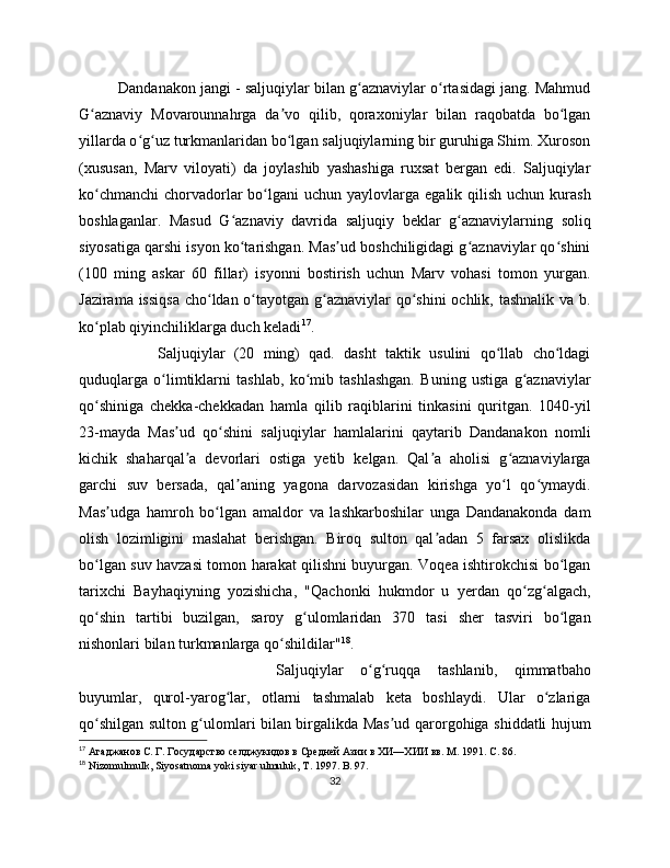 Dandanakon jangi - saljuqiylar bilan g aznaviylar o rtasidagi jang. Mahmudʻ ʻ
G aznaviy   Movarounnahrga   da vo   qilib,   qoraxoniylar   bilan   raqobatda   bo lgan	
ʻ ʼ ʻ
yillarda o g uz turkmanlaridan bo lgan saljuqiylarning bir guruhiga Shim. Xuroson	
ʻ ʻ ʻ
(xususan,   Marv   viloyati)   da   joylashib   yashashiga   ruxsat   bergan   edi.   Saljuqiylar
ko chmanchi  chorvadorlar   bo lgani   uchun  yaylovlarga  egalik  qilish  uchun  kurash	
ʻ ʻ
boshlaganlar.   Masud   G aznaviy   davrida   saljuqiy   beklar   g aznaviylarning   soliq	
ʻ ʻ
siyosatiga qarshi isyon ko tarishgan. Mas ud boshchiligidagi g aznaviylar qo shini
ʻ ʼ ʻ ʻ
(100   ming   askar   60   fillar)   isyonni   bostirish   uchun   Marv   vohasi   tomon   yurgan.
Jazirama issiqsa  cho ldan o tayotgan g aznaviylar  qo shini  ochlik, tashnalik va b.	
ʻ ʻ ʻ ʻ
ko plab qiyinchiliklarga duch keladi	
ʻ 17
. 
Saljuqiylar   (20   ming)   qad.   dasht   taktik   usulini   qo llab   cho ldagi	
ʻ ʻ
quduqlarga   o limtiklarni   tashlab,   ko mib   tashlashgan.   Buning   ustiga   g aznaviylar	
ʻ ʻ ʻ
qo shiniga   chekka-chekkadan   hamla   qilib   raqiblarini   tinkasini   quritgan.   1040-yil	
ʻ
23-mayda   Mas ud   qo shini   saljuqiylar   hamlalarini   qaytarib   Dandanakon   nomli	
ʼ ʻ
kichik   shaharqal a   devorlari   ostiga   yetib   kelgan.   Qal a   aholisi   g aznaviylarga
ʼ ʼ ʻ
garchi   suv   bersada,   qal aning   yagona   darvozasidan   kirishga   yo l   qo ymaydi.	
ʼ ʻ ʻ
Mas udga   hamroh   bo lgan   amaldor   va   lashkarboshilar   unga   Dandanakonda   dam	
ʼ ʻ
olish   lozimligini   maslahat   berishgan.   Biroq   sulton   qal adan   5   farsax   olislikda	
ʼ
bo lgan suv havzasi tomon harakat qilishni buyurgan. Voqea ishtirokchisi bo lgan	
ʻ ʻ
tarixchi   Bayhaqiyning   yozishicha,   "Qachonki   hukmdor   u   yerdan   qo zg algach,	
ʻ ʻ
qo shin   tartibi   buzilgan,   saroy   g ulomlaridan   370   tasi   sher   tasviri   bo lgan	
ʻ ʻ ʻ
nishonlari bilan turkmanlarga qo shildilar"	
ʻ 18
. 
Saljuqiylar   o g ruqqa   tashlanib,   qimmatbaho	
ʻ ʻ
buyumlar,   qurol-yarog lar,   otlarni   tashmalab   keta   boshlaydi.   Ular   o zlariga	
ʻ ʻ
qo shilgan sulton g ulomlari bilan birgalikda Mas ud qarorgohiga shiddatli hujum	
ʻ ʻ ʼ
17
  Агаджанов С. Г. Государство селджукидов в Средней Азии в ХИ—ХИИ вв. М. 191.  C . 86.
18
  Nizomulmulk ,  Siyosatnoma   yoki   siyar   ulmuluk ,  T . 17.  B . 7.
32 