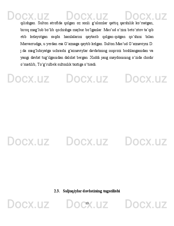 qilishgan.   Sulton   atrofida   qolgan   oz   sonli   g ulomlar   qattiq   qarshilik   ko rsatgan,ʻ ʻ
biroq mag lub bo lib qochishga majbur bo lganlar. Mas ud o zini beto xtov ta qib	
ʻ ʻ ʻ ʼ ʻ ʻ ʼ
etib   kelayotgan   raqibi   hamlalarini   qaytarib   qolgan-qutgan   qo shini   bilan	
ʻ
Marvarrudga, u yerdan esa G aznaga qaytib kelgan. Sulton Mas ud G aznaviyni D.	
ʻ ʼ ʻ
j.da   mag lubiyatga   uchrashi   g aznaviylar   davlatining   inqirozi   boshlanganidan   va	
ʻ ʻ
yangi  davlat  tug ilganidan  dalolat   bergan.  Xuddi   jang maydonining  o zida  chodir	
ʻ ʻ
o rnatilib, To g rulbek sultonlik taxtiga o tiradi.	
ʻ ʻ ʻ ʻ
2.3.   Saljuqiylar davlatining tugatilishi
33 