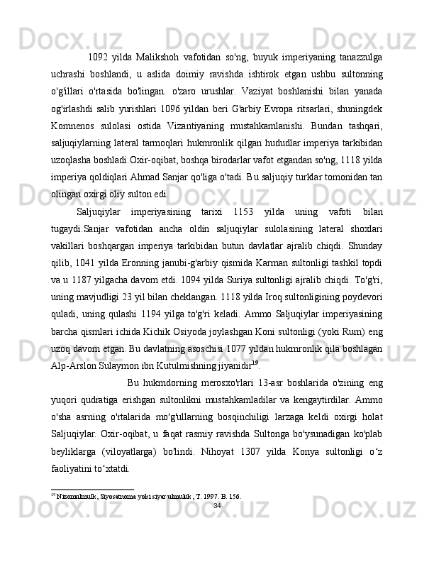                 1092   yilda   Malikshoh   vafotidan   so'ng,   buyuk   imperiyaning   tanazzulga
uchrashi   boshlandi,   u   aslida   doimiy   ravishda   ishtirok   etgan   ushbu   sultonning
o'g'illari   o'rtasida   bo'lingan.   o'zaro   urushlar.   Vaziyat   boshlanishi   bilan   yanada
og'irlashdi   salib   yurishlari   1096   yildan   beri   G'arbiy   Evropa   ritsarlari,   shuningdek
Komnenos   sulolasi   ostida   Vizantiyaning   mustahkamlanishi.   Bundan   tashqari,
saljuqiylarning lateral  tarmoqlari hukmronlik qilgan hududlar  imperiya tarkibidan
uzoqlasha boshladi.Oxir-oqibat, boshqa birodarlar vafot etgandan so'ng, 1118 yilda
imperiya qoldiqlari Ahmad Sanjar qo'liga o'tadi. Bu saljuqiy turklar tomonidan tan
olingan oxirgi oliy sulton edi. 
Saljuqiylar   imperiyasining   tarixi   1153   yilda   uning   vafoti   bilan
tugaydi.Sanjar   vafotidan   ancha   oldin   saljuqiylar   sulolasining   lateral   shoxlari
vakillari   boshqargan   imperiya   tarkibidan   butun   davlatlar   ajralib   chiqdi.   Shunday
qilib, 1041 yilda  Eronning janubi-g'arbiy qismida Karman sultonligi  tashkil  topdi
va u 1187 yilgacha davom etdi. 1094 yilda Suriya sultonligi ajralib chiqdi. To'g'ri,
uning mavjudligi 23 yil bilan cheklangan. 1118 yilda Iroq sultonligining poydevori
quladi,   uning   qulashi   1194   yilga   to'g'ri   keladi.   Ammo   Saljuqiylar   imperiyasining
barcha qismlari ichida Kichik Osiyoda joylashgan Koni sultonligi (yoki Rum) eng
uzoq davom etgan. Bu davlatning asoschisi 1077 yildan hukmronlik qila boshlagan
Alp-Arslon Sulaymon ibn Kutulmishning jiyanidir 19
.
Bu   hukmdorning   merosxo'rlari   13-asr   boshlarida   o'zining   eng
yuqori   qudratiga   erishgan   sultonlikni   mustahkamladilar   va   kengaytirdilar.   Ammo
o'sha   asrning   o'rtalarida   mo'g'ullarning   bosqinchiligi   larzaga   keldi   oxirgi   holat
Saljuqiylar.   Oxir-oqibat,   u   faqat   rasmiy   ravishda   Sultonga   bo'ysunadigan   ko'plab
beyliklarga   (viloyatlarga)   bo'lindi.   Nihoyat   1307   yilda   Konya   sultonligi   o zʻ
faoliyatini to xtatdi. 	
ʻ
19
  Nizomulmulk ,  Siyosatnoma   yoki   siyar   ulmuluk ,  T . 17.  B. 156.
34 