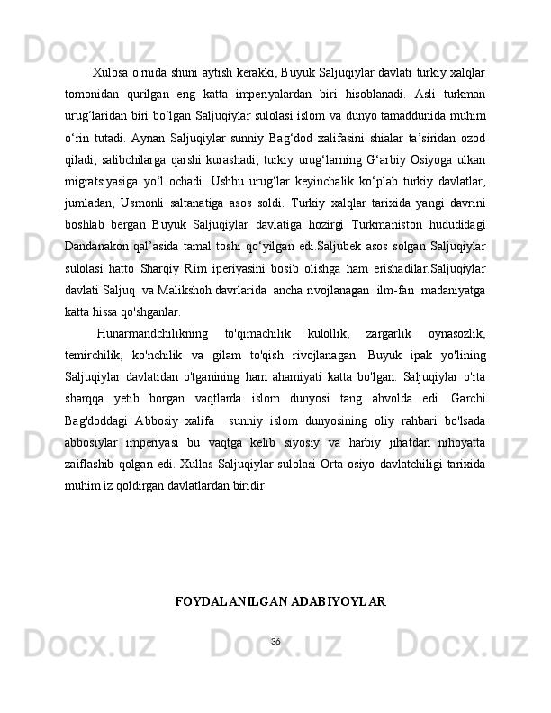              Xulosa o'rnida shuni aytish kerakki, Buyuk Saljuqiylar davlati turkiy xalqlar
tomonidan   qurilgan   eng   katta   imperiyalardan   biri   hisoblanadi.   Asli   turkman
urug‘laridan biri bo‘lgan Saljuqiylar sulolasi islom va dunyo tamaddunida muhim
o‘rin   tutadi.   Aynan   Saljuqiylar   sunniy   Bag‘dod   xalifasini   shialar   ta’siridan   ozod
qiladi,   salibchilarga   qarshi   kurashadi,   turkiy   urug‘larning   G‘arbiy   Osiyoga   ulkan
migratsiyasiga   yo‘l   ochadi.   Ushbu   urug‘lar   keyinchalik   ko‘plab   turkiy   davlatlar,
jumladan,   Usmonli   saltanatiga   asos   soldi.   Turkiy   xalqlar   tarixida   yangi   davrini
boshlab   bergan   Buyuk   Saljuqiylar   davlatiga   hozirgi   Turkmaniston   hududidagi
Dandanakon   qal’asida   tamal   toshi   qo‘yilgan   edi.Saljubek   asos   solgan   Saljuqiylar
sulolasi   hatto   Sharqiy   Rim   iperiyasini   bosib   olishga   ham   erishadilar.Saljuqiylar
davlati Saljuq  va Malikshoh davrlarida  ancha rivojlanagan  ilm-fan  madaniyatga
katta hissa qo'shganlar. 
Hunarmandchilikning   to'qimachilik   kulollik,   zargarlik   oynasozlik,
temirchilik,   ko'nchilik   va   gilam   to'qish   rivojlanagan.   Buyuk   ipak   yo'lining
Saljuqiylar   davlatidan   o'tganining   ham   ahamiyati   katta   bo'lgan.   Saljuqiylar   o'rta
sharqqa   yetib   borgan   vaqtlarda   islom   dunyosi   tang   ahvolda   edi.   Garchi
Bag'doddagi   Abbosiy   xalifa     sunniy   islom   dunyosining   oliy   rahbari   bo'lsada
abbosiylar   imperiyasi   bu   vaqtga   kelib   siyosiy   va   harbiy   jihatdan   nihoyatta
zaiflashib   qolgan   edi.   Xullas   Saljuqiylar   sulolasi   Orta   osiyo   davlatchiligi   tarixida
muhim iz qoldirgan davlatlardan biridir.
                                    
                           
                                   FOYDALANILGAN ADABIYOYLAR
36 