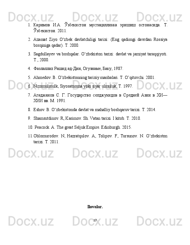 1. Каримов   И.А.   Ўзбекистон   мустақилликка   эришиш   остонасида.   Т.
Ўзбекистон. 2011.
2. Azamat   Ziyo   O‘zbek   davlatchiligi   tarixi:   (Eng   qadimgi   davrdan   Rossiya
bosqiniga qadar). T. 2000.
3. Sagdullayev va boshqalar. O‘zbekiston tarixi: davlat va jamiyat taraqqiyoti.
T., 2000.
4. Фазлаллах Рашид ад-Дин, Огузнаме, Баку, 1987.
5. Ahmedov. B. O’zbekistonning tarixiy manbalari. T. O’qituvchi. 2001.
6. Nizomulmulk, Siyosatnoma yoki siyar ulmuluk, T. 17.
7. Агаджанов   С.   Г.   Государство   селджукидов   в   Средней   Азии   в   ХИ—
ХИИ вв. М . 191. 
8. Eshov. B. O‘zbekistonda davlat va mahalliy boshqaruv tarixi. T. 2014. 
9. Shamsutdinov. R, Karimov. Sh. Vatan tarixi. I kitob. T. 2010.
10.  Peacock. A. The great Seljuk Empire. Edinburgh. 2015. 
11. Oblomurodov.   N,   Hazratqulov.   A,   Tolipov.   F,   Tursunov.   N.   O’zbekiston
tarixi. T. 2011.
Ilovalar.
37 