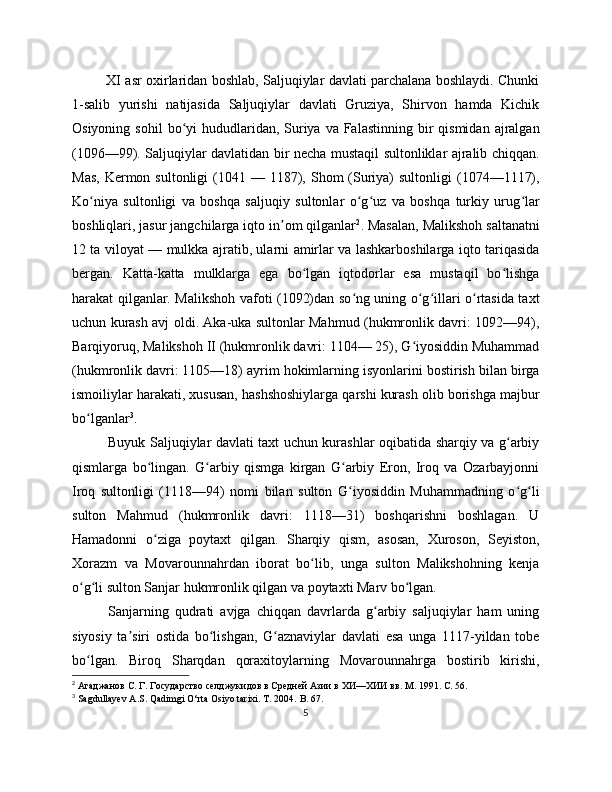                XI asr oxirlaridan boshlab, Saljuqiylar davlati parchalana boshlaydi. Chunki
1-salib   yurishi   natijasida   Saljuqiylar   davlati   Gruziya,   Shirvon   hamda   Kichik
Osiyoning  sohil   bo yi   hududlaridan,  Suriya  va Falastinning  bir  qismidan  ajralganʻ
(1096—9). Saljuqiylar davlatidan bir necha mustaqil sultonliklar ajralib chiqqan.
Mas,  Kermon  sultonligi  (1041 —  1187),  Shom  (Suriya)  sultonligi   (1074—1117),
Ko niya   sultonligi   va   boshqa   saljuqiy   sultonlar   o g uz   va   boshqa   turkiy   urug lar	
ʻ ʻ ʻ ʻ
boshliqlari, jasur jangchilarga iqto in om qilganlar	
ʼ 2
. Masalan, Malikshoh saltanatni
12 ta viloyat — mulkka ajratib, ularni amirlar va lashkarboshilarga iqto tariqasida
bergan.   Katta-katta   mulklarga   ega   bo lgan   iqtodorlar   esa   mustaqil   bo lishga	
ʻ ʻ
harakat qilganlar. Malikshoh vafoti (1092)dan so ng uning o g illari o rtasida taxt	
ʻ ʻ ʻ ʻ
uchun kurash avj oldi. Aka-uka sultonlar Mahmud (hukmronlik davri: 1092—94),
Barqiyoruq, Malikshoh II (hukmronlik davri: 1104— 25), G iyosiddin Muhammad	
ʻ
(hukmronlik davri: 1105—18) ayrim hokimlarning isyonlarini bostirish bilan birga
ismoiliylar harakati, xususan, hashshoshiylarga qarshi kurash olib borishga majbur
bo lganlar	
ʻ 3
.
Buyuk Saljuqiylar davlati taxt uchun kurashlar oqibatida sharqiy va g arbiy	
ʻ
qismlarga   bo lingan.   G arbiy   qismga   kirgan   G arbiy   Eron,   Iroq   va   Ozarbayjonni	
ʻ ʻ ʻ
Iroq   sultonligi   (1118—94)   nomi   bilan   sulton   G iyosiddin   Muhammadning   o g li	
ʻ ʻ ʻ
sulton   Mahmud   (hukmronlik   davri:   1118—31)   boshqarishni   boshlagan.   U
Hamadonni   o ziga   poytaxt   qilgan.   Sharqiy   qism,   asosan,   Xuroson,   Seyiston,	
ʻ
Xorazm   va   Movarounnahrdan   iborat   bo lib,   unga   sulton   Malikshohning   kenja	
ʻ
o g li sulton Sanjar hukmronlik qilgan va poytaxti Marv bo lgan. 	
ʻ ʻ ʻ
Sanjarning   qudrati   avjga   chiqqan   davrlarda   g arbiy   saljuqiylar   ham   uning	
ʻ
siyosiy   ta siri   ostida   bo lishgan,   G aznaviylar   davlati   esa   unga   1117-yildan   tobe	
ʼ ʻ ʻ
bo lgan.   Biroq   Sharqdan   qoraxitoylarning   Movarounnahrga   bostirib   kirishi,	
ʻ
2
  Агаджанов С. Г. Государство селджукидов в Средней Азии в ХИ—ХИИ вв. М . 191. C. 56.
3
  Sagdullayev A.S. Qadimgi O‘rta Osiyo tarixi. T. 2004.  B. 67.
5 