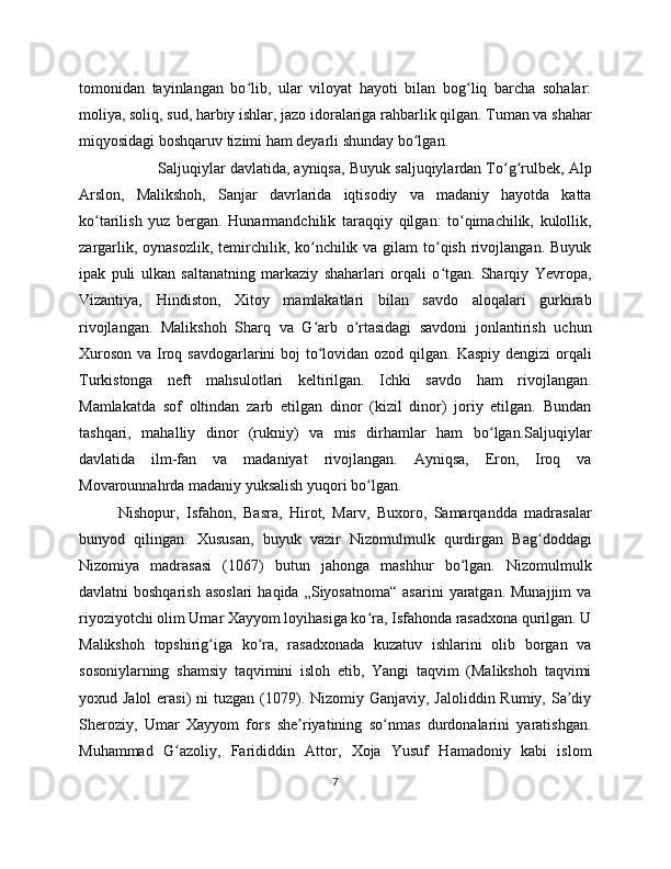 tomonidan   tayinlangan   bo lib,   ular   viloyat   hayoti   bilan   bog liq   barcha   sohalar:ʻ ʻ
moliya, soliq, sud, harbiy ishlar, jazo idoralariga rahbarlik qilgan. Tuman va shahar
miqyosidagi boshqaruv tizimi ham deyarli shunday bo lgan. 	
ʻ
Saljuqiylar davlatida, ayniqsa, Buyuk saljuqiylardan To g rulbek, Alp	
ʻ ʻ
Arslon,   Malikshoh,   Sanjar   davrlarida   iqtisodiy   va   madaniy   hayotda   katta
ko tarilish   yuz   bergan.   Hunarmandchilik   taraqqiy   qilgan:   to qimachilik,   kulollik,	
ʻ ʻ
zargarlik, oynasozlik,  temirchilik, ko nchilik va gilam  to qish  rivojlangan.  Buyuk	
ʻ ʻ
ipak   puli   ulkan   saltanatning   markaziy   shaharlari   orqali   o tgan.   Sharqiy   Yevropa,	
ʻ
Vizantiya,   Hindiston,   Xitoy   mamlakatlari   bilan   savdo   aloqalari   gurkirab
rivojlangan.   Malikshoh   Sharq   va   G arb   o rtasidagi   savdoni   jonlantirish   uchun	
ʻ ʻ
Xuroson va Iroq savdogarlarini boj  to lovidan ozod qilgan. Kaspiy dengizi  orqali
ʻ
Turkistonga   neft   mahsulotlari   keltirilgan.   Ichki   savdo   ham   rivojlangan.
Mamlakatda   sof   oltindan   zarb   etilgan   dinor   (kizil   dinor)   joriy   etilgan.   Bundan
tashqari,   mahalliy   dinor   (rukniy)   va   mis   dirhamlar   ham   bo lgan.Saljuqiylar	
ʻ
davlatida   ilm-fan   va   madaniyat   rivojlangan.   Ayniqsa,   Eron,   Iroq   va
Movarounnahrda madaniy yuksalish yuqori bo lgan. 	
ʻ
Nishopur,   Isfahon,   Basra,   Hirot,   Marv,   Buxoro,   Samarqandda   madrasalar
bunyod   qilingan.   Xususan,   buyuk   vazir   Nizomulmulk   qurdirgan   Bag doddagi	
ʻ
Nizomiya   madrasasi   (1067)   butun   jahonga   mashhur   bo lgan.   Nizomulmulk	
ʻ
davlatni  boshqarish   asoslari   haqida  „Siyosatnoma“   asarini   yaratgan.  Munajjim   va
riyoziyotchi olim Umar Xayyom loyihasiga ko ra, Isfahonda rasadxona qurilgan. U	
ʻ
Malikshoh   topshirig iga   ko ra,   rasadxonada   kuzatuv   ishlarini   olib   borgan   va	
ʻ ʻ
sosoniylarning   shamsiy   taqvimini   isloh   etib,   Yangi   taqvim   (Malikshoh   taqvimi
yoxud Jalol  erasi)  ni  tuzgan (1079). Nizomiy Ganjaviy, Jaloliddin Rumiy, Sa diy	
ʼ
Sheroziy,   Umar   Xayyom   fors   she riyatining   so nmas   durdonalarini   yaratishgan.	
ʼ ʻ
Muhammad   G azoliy,   Farididdin   Attor,   Xoja   Yusuf   Hamadoniy   kabi   islom	
ʻ
7 