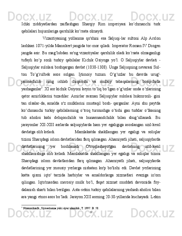 Ichki   ziddiyatlardan   zaiflashgan   Sharqiy   Rim   imperiyasi   ko chmanchi   turkʻ
qabilalari hujumlariga qarshilik ko rsata olmaydi. 	
ʻ
Vizantiyaning   yollanma   qo'shini   esa   Saljuqi-lar   sultoni   Alp   Arslon
lashkari 1071-yilda Mansikert jangida tor-mor qiladi. Imperator Roman IV Diogen
jangda asir. Bu mag lubdan so'ng vizantiyalar qarshilik oladi ko rsata olmaganligi	
ʻ ʻ
tufayli   ko p   sonli   turkiy   qabilalar   Kichik   Osiyoga   yo l.   O   Saljuqiylar   davlati   -	
ʻ ʻ
Saljuqiylar sulolasi boshqargan davlat (1038-1308). Unga Saljuqning nevarasi Sul-
ton   To g rulbek   asos   solgan.   Ijtimoiy   tuzum.   O g uzlar   bu   davrda   urug'-	
ʻ ʻ ʻ ʻ
jamoachilik-   ning   ishlab   chiqarishi   va   mulkiy   tabaqalarning   bosqichida
yashaganlar 5
. XI asr kichik Osiyoni keyin to liq bo lgan o g uzlar unda o zlarining	
ʻ ʻ ʻ ʻ ʻ
qator   amirliklarini   tuzadilar.   Amirlar   rasman   Saljuqiylar   sulolasi   hukmronli-   gini
tan   olsalar-da,   amalda   o'z   mulklarini   mustaqil   bosh-   qarganlar.   Ayni   shu   paytda
ko chmanchi   turkiy   qabilalarning   o troq   turmushga   o tishi   gan   turklar   o lkaning	
ʻ ʻ ʻ ʻ
tub   aholisi   kabi   dehqonchilik   va   hunarmandchilik   bilan   shug ullanadi.   Bu	
ʻ
jarayonlar   XII-XIII   asrlarda  saljuqiylarda ham   yer  egaligiga  asoslangan   uzil-kesil
davlatga olib keladi. Mamlakatda   shakllangan   yer   egaligi   va   soliqlar
tizimi Sharqdagi islom davlatlaridan farq qilmagan. Ahamiyatli jihati, saljuqiylarda
davlatlarining   yer   boshlanadi.   O'troqlashayotgan   davlatning   uzil-kesil
shakllanishiga   olib   keladi.   Mamlakatda   shakllangan   yer   egaligi   va   soliqlar   tizimi
Sharqdagi   islom   davlatlaridan   farq   qilmagan.   Ahamiyatli   jihati,   saljuqiylarda
davlatlarining   yer   xususiy   yerlarga   nisbatan   ko'p   bo'lishi   edi.   Davlat   yerlarining
katta   qismi   iqto'   tarzida   harbiylar   va   amaldorlarga   xizmatlari   evaziga   in'om
qilingan.   Iqto'masdan   merosiy   mulk   bo l,   faqat   xizmat   muddati   davomida   foy-	
ʻ
dalanish sharti bilan berilgan. Asta-sekin turkiy qabilalarning yashash aholisi bilan
ara yangi etnos asos bo ladi. Jarayon XIII asrning 20-30-yillarida kuchayadi. Lekin	
ʻ
5
  Nizomulmulk, Siyosatnoma yoki siyar ulmuluk, T. 17. B. 58.
9 