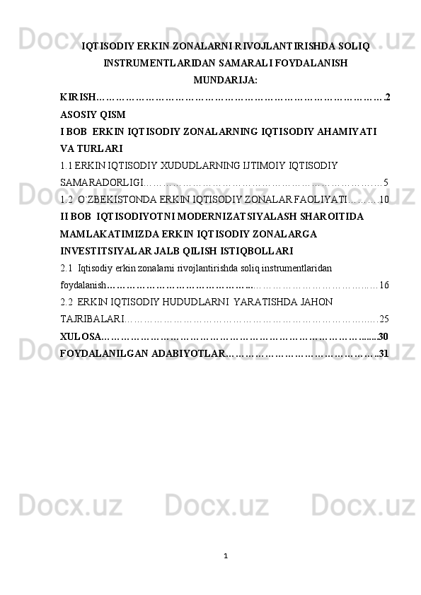 IQTISODIY ERKIN ZONALARNI RIVOJLANTIRISHDA SOLIQ
INSTRUMENTLARIDAN SAMARALI FOYDALANISH
MUNDARIJA:
KIRISH…………………………………………………………………………….2
ASOSIY QISM
I BOB  ERKIN IQTISODIY ZONALARNING IQTISODIY AHAMIYATI 
VA TURLARI
1.1 ERKIN IQTISODIY XUDUDLARNING IJTIMOIY IQTISODIY 
SAMARADORLIGI…………………………………………………………….…5
1.2  O`ZBEKISTONDA ERKIN IQTISODIY ZONALAR FAOLIYATI……….10
II BOB  IQTISODIYOTNI MODERNIZATSIYALASH SHAROITIDA 
MAMLAKATIMIZDA ERKIN IQTISODIY ZONALARGA 
INVESTITSIYALAR JALB QILISH ISTIQBOLLARI
2.1  Iqtisodiy erkin zonalarni rivojlantirishda soliq instrumentlaridan 
foydalanish ……………………………………... ……………………………...…16
2.2  ERKIN IQTISODIY HUDUDLARNI  YARATISHDA JAHON 
TAJRIBALARI………………………………………………………………..….25
XULOSA……………………………………………………………………........30
FOYDALANILGAN ADABIYOTLAR………………………………………..31
1