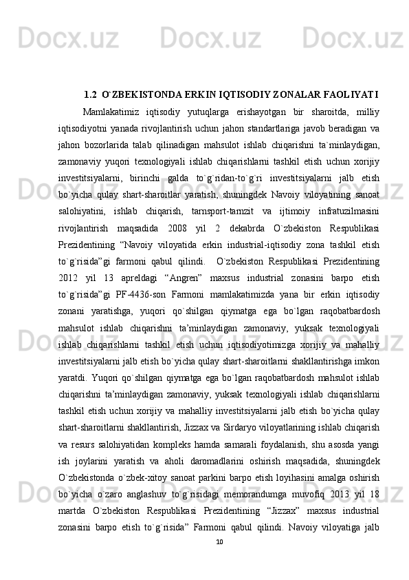 1.2  O`ZBEKISTONDA ERKIN IQTISODIY ZONALAR FAOLIYATI
Mamlakatimiz   iqtisodiy   yutuqlarga   erishayotgan   bir   sharoitda,   milliy
iqtisodiyotni   yanada   rivojlantirish   uchun   jahon   standartlariga   javob   beradigan   va
jahon   bozorlarida   talab   qilinadigan   mahsulot   ishlab   chiqarishni   ta`minlaydigan,
zamonaviy   yuqori   texnologiyali   ishlab   chiqarishlarni   tashkil   etish   uchun   xorijiy
investitsiyalarni,   birinchi   galda   to`g`ridan-to`g`ri   investitsiyalarni   jalb   etish
bo`yicha   qulay   shart-sharoitlar   yaratish,   shuningdek   Navoiy   viloyatining   sanoat
salohiyatini,   ishlab   chiqarish,   tarnsport-tarnzit   va   ijtimoiy   infratuzilmasini
rivojlantirish   maqsadida   2008   yil   2   dekabrda   O`zbekiston   Respublikasi
Prezidentining   “Navoiy   viloyatida   erkin   industrial-iqtisodiy   zona   tashkil   etish
to`g`risida”gi   farmoni   qabul   qilindi.     O`zbekiston   Respublikasi   Prezidentining
2012   yil   13   apreldagi   “Angren”   maxsus   industrial   zonasini   barpo   etish
to`g`risida”gi   PF-4436-son   Farmoni   mamlakatimizda   yana   bir   erkin   iqtisodiy
zonani   yaratishga,   yuqori   qo`shilgan   qiymatga   ega   bo`lgan   raqobatbardosh
mahsulot   ishlab   chiqarishni   ta’minlaydigan   zamonaviy,   yuksak   texnologiyali
ishlab   chiqarishlarni   tashkil   etish   uchun   iqtisodiyotimizga   xorijiy   va   mahalliy
investitsiyalarni jalb etish bo`yicha qulay shart-sharoitlarni shakllantirishga imkon
yaratdi.   Yuqori   qo`shilgan   qiymatga   ega   bo`lgan   raqobatbardosh   mahsulot   ishlab
chiqarishni   ta’minlaydigan   zamonaviy,   yuksak   texnologiyali   ishlab   chiqarishlarni
tashkil   etish   uchun   xorijiy   va   mahalliy   investitsiyalarni   jalb   etish   bo`yicha   qulay
shart-sharoitlarni shakllantirish, Jizzax va Sirdaryo viloyatlarining ishlab chiqarish
va   resurs   salohiyatidan   kompleks   hamda   samarali   foydalanish,   shu   asosda   yangi
ish   joylarini   yaratish   va   aholi   daromadlarini   oshirish   maqsadida,   shuningdek
O`zbekistonda   o`zbek-xitoy   sanoat   parkini   barpo   etish   loyihasini   amalga   oshirish
bo`yicha   o`zaro   anglashuv   to`g`risidagi   memorandumga   muvofiq   2013   yil   18
martda   O`zbekiston   Respublikasi   Prezidentining   “Jizzax”   maxsus   industrial
zonasini   barpo   etish   to`g`risida”   Farmoni   qabul   qilindi.   Navoiy   viloyatiga   jalb
10 