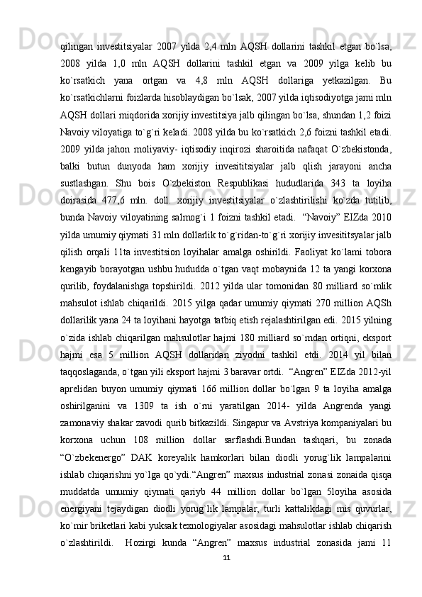 qilingan   investitsiyalar   2007   yilda   2,4   mln   AQSH   dollarini   tashkil   etgan   bo`lsa,
2008   yilda   1,0   mln   AQSH   dollarini   tashkil   etgan   va   2009   yilga   kelib   bu
ko`rsatkich   yana   ortgan   va   4,8   mln   AQSH   dollariga   yetkazilgan.   Bu
ko`rsatkichlarni foizlarda hisoblaydigan bo`lsak, 2007 yilda iqtisodiyotga jami mln
AQSH dollari miqdorida xorijiy investitsiya jalb qilingan bo`lsa, shundan 1,2 foizi
Navoiy viloyatiga to`g`ri keladi. 2008 yilda bu ko`rsatkich 2,6 foizni tashkil etadi.
2009   yilda   jahon   moliyaviy-   iqtisodiy   inqirozi   sharoitida   nafaqat   O`zbekistonda,
balki   butun   dunyoda   ham   xorijiy   invesititsiyalar   jalb   qlish   jarayoni   ancha
sustlashgan.   Shu   bois   O`zbekiston   Respublikasi   hududlarida   343   ta   loyiha
doirasida   477,6   mln.   doll.   xorijiy   investitsiyalar   o`zlashtirilishi   ko`zda   tutilib,
bunda Navoiy viloyatining salmog`i 1 foizni tashkil etadi.   “Navoiy” EIZda 2010
yilda umumiy qiymati 31 mln dollarlik to`g`ridan-to`g`ri xorijiy invesititsyalar jalb
qilish   orqali   11ta   investitsion   loyihalar   amalga   oshirildi.   Faoliyat   ko`lami   tobora
kengayib borayotgan ushbu hududda o`tgan vaqt mobaynida 12 ta yangi  korxona
qurilib,   foydalanishga   topshirildi.   2012   yilda   ular   tomonidan   80   milliard   so`mlik
mahsulot   ishlab   chiqarildi.   2015   yilga   qadar   umumiy   qiymati   270   million   AQSh
dollarilik yana 24 ta loyihani hayotga tatbiq etish rejalashtirilgan edi. 2015 yilning
o`zida ishlab chiqarilgan mahsulotlar  hajmi 180 milliard so`mdan ortiqni, eksport
hajmi   esa   5   million   AQSH   dollaridan   ziyodni   tashkil   etdi.   2014   yil   bilan
taqqoslaganda, o`tgan yili eksport hajmi 3 baravar ortdi.  “Angren” EIZda 2012-yil
aprelidan   buyon   umumiy   qiymati   166   million   dollar   bo`lgan   9   ta   loyiha   amalga
oshirilganini   va   1309   ta   ish   o`rni   yaratilgan   2014-   yilda   Angrenda   yangi
zamonaviy shakar zavodi qurib bitkazildi. Singapur va Avstriya kompaniyalari bu
korxona   uchun   108   million   dollar   sarflashdi.Bundan   tashqari,   bu   zonada
“O`zbekenergo”   DAK   koreyalik   hamkorlari   bilan   diodli   yorug`lik   lampalarini
ishlab chiqarishni yo`lga qo`ydi.“Angren” maxsus industrial zonasi  zonaida qisqa
muddatda   umumiy   qiymati   qariyb   44   million   dollar   bo`lgan   5loyiha   asosida
energiyani   tejaydigan   diodli   yorug`lik   lampalar,   turli   kattalikdagi   mis   quvurlar,
ko`mir briketlari kabi yuksak texnologiyalar asosidagi mahsulotlar ishlab chiqarish
o`zlashtirildi.     Hozirgi   kunda   “Angren”   maxsus   industrial   zonasida   jami   11
11 