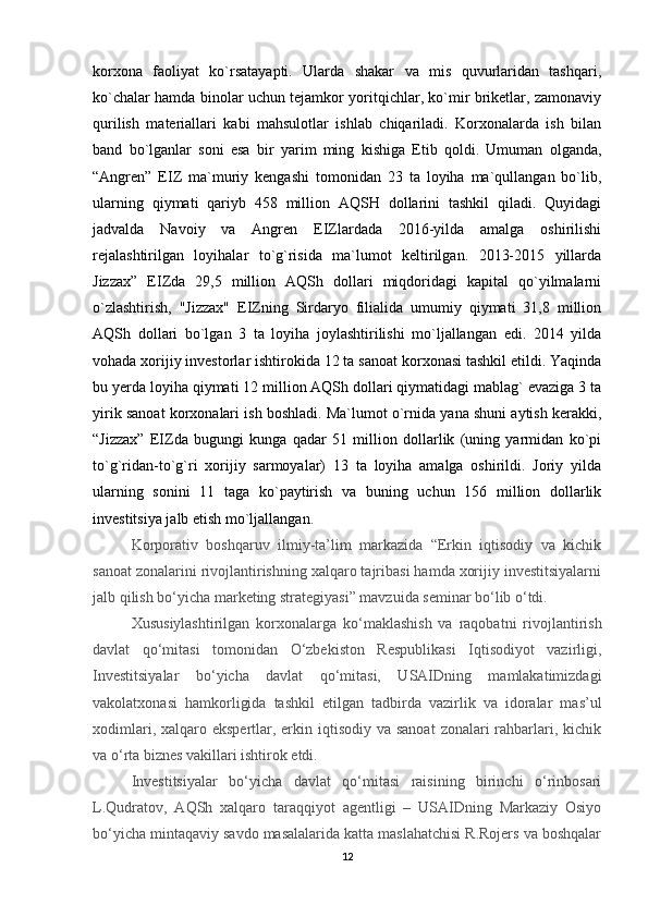 korxona   faoliyat   ko`rsatayapti.   Ularda   shakar   va   mis   quvurlaridan   tashqari,
ko`chalar hamda binolar uchun tejamkor yoritqichlar, ko`mir briketlar, zamonaviy
qurilish   materiallari   kabi   mahsulotlar   ishlab   chiqariladi.   Korxonalarda   ish   bilan
band   bo`lganlar   soni   esa   bir   yarim   ming   kishiga   Etib   qoldi.   Umuman   olganda,
“Angren”   EIZ   ma`muriy   kengashi   tomonidan   23   ta   loyiha   ma`qullangan   bo`lib,
ularning   qiymati   qariyb   458   million   AQSH   dollarini   tashkil   qiladi.   Quyidagi
jadvalda   Navoiy   va   Angren   EIZlardada   2016-yilda   amalga   oshirilishi
rejalashtirilgan   loyihalar   to`g`risida   ma`lumot   keltirilgan.   2013-2015   yillarda
Jizzax”   EIZda   29,5   million   AQSh   dollari   miqdoridagi   kapital   qo`yilmalarni
o`zlashtirish,   "Jizzax"   EIZning   Sirdaryo   filialida   umumiy   qiymati   31,8   million
AQSh   dollari   bo`lgan   3   ta   loyiha   joylashtirilishi   mo`ljallangan   edi.   2014   yilda
vohada xorijiy investorlar ishtirokida 12 ta sanoat korxonasi tashkil etildi. Yaqinda
bu yerda loyiha qiymati 12 million AQSh dollari qiymatidagi mablag` evaziga 3 ta
yirik sanoat korxonalari ish boshladi. Ma`lumot o`rnida yana shuni aytish kerakki,
“Jizzax”   EIZda   bugungi   kunga   qadar   51   million   dollarlik   (uning   yarmidan   ko`pi
to`g`ridan-to`g`ri   xorijiy   sarmoyalar)   13   ta   loyiha   amalga   oshirildi.   Joriy   yilda
ularning   sonini   11   taga   ko`paytirish   va   buning   uchun   156   million   dollarlik
investitsiya jalb etish mo`ljallangan.
Korporativ   boshqaruv   ilmiy-ta’lim   markazida   “Erkin   iqtisodiy   va   kichik
sanoat zonalarini rivojlantirishning xalqaro tajribasi hamda xorijiy investitsiyalarni
jalb qilish bo‘yicha marketing strategiyasi” mavzuida seminar bo‘lib o‘tdi.
Xususiylashtirilgan   korxonalarga   ko‘maklashish   va   raqobatni   rivojlantirish
davlat   qo‘mitasi   tomonidan   O‘zbekiston   Respublikasi   Iqtisodiyot   vazirligi,
Investitsiyalar   bo‘yicha   davlat   qo‘mitasi,   USAIDning   mamlakatimizdagi
vakolatxonasi   hamkorligida   tashkil   etilgan   tadbirda   vazirlik   va   idoralar   mas’ul
xodimlari, xalqaro ekspertlar, erkin iqtisodiy  va sanoat  zonalari  rahbarlari, kichik
va o‘rta biznes vakillari ishtirok etdi.
Investitsiyalar   bo‘yicha   davlat   qo‘mitasi   raisining   birinchi   o‘rinbosari
L.Qudratov,   AQSh   xalqaro   taraqqiyot   agentligi   –   USAIDning   Markaziy   Osiyo
bo‘yicha mintaqaviy savdo masalalarida katta maslahatchisi R.Rojers va boshqalar
12 