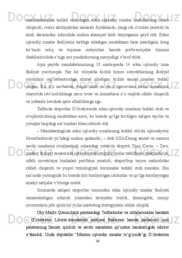 mamlakatimizda   tashkil   etilayotgan   erkin   iqtisodiy   zonalar   hududlarning   ishlab
chiqarish, resurs salohiyatidan samarali foydalanish, yangi ish o‘rinlari yaratish va
aholi   daromadini   oshirishda   muhim   ahamiyat   kasb   etayotganini   qayd   etdi.   Erkin
iqtisodiy   zonalar   faoliyatini   tartibga   soladigan   mustahkam   baza   yaratilgani,   keng
ko‘lamli   soliq   va   bojxona   imtiyozlari   hamda   preferensiyalar   tizimini
shakllantirishda o‘ziga xos yondashuvning mavjudligi e’tirof etildi.
Ayni   paytda   mamlakatimizning   10   mintaqasida   14   erkin   iqtisodiy   zona
faoliyat   yuritmoqda.   Har   bir   viloyatda   kichik   biznes   subyektlarining   faoliyat
yuritishini   rag‘batlantirishga   xizmat   qiladigan   kichik   sanoat   zonalari   tashkil
etilgan.   Bu,   o‘z   navbatida,   yuqori   talab   va   tez   o‘zgaruvchan   bozor   mexanizmi
sharoitida iste’molchilarga zarur  tovar va xizmatlarni o‘z vaqtida ishlab chiqarish
va yetkazib berishda qator afzalliklarga ega.
Tadbirda ekspertlar O‘zbekistonda erkin iqtisodiy zonalarni tashkil  etish va
rivojlantirishning mustahkam  asosi,  bu borada  qo‘lga kiritilgan  xalqaro tajriba va
yutuqlar haqidagi ma’ruzalari bilan ishtirok etdi.
–   Mamlakatingizda   erkin   iqtisodiy   zonalarning   tashkil   etilishi   iqtisodiyotni
liberallashtirish  yo‘lidagi  muhim  qadamdir, – dedi  USAIDning sanoat  va maxsus
savdo   zonalarini   rivojlantirish   sohasidagi   yetakchi   eksperti   Xose   Keron.   –   Zero,
mazkur faoliyat samarasida iqtisodiyotda istiqbolli loyiha takliflarini shakllantirish,
sifatli   investitsiya   loyihalari   portfelini   yaratish,   eksportbop   tayyor   mahsulotlar
ishlab   chiqarish   va   yuqori   texnologiyali   korxonalar   tashkil   etish   mumkin.   Shu
ma’noda yurtingizda bu borada olib borilayotgan islohotlar va qo‘lga kiritilayotgan
amaliy natijalar e’tiborga molik.
Seminarda   xalqaro   ekspertlar   tomonidan   erkin   iqtisodiy   zonalar   faoliyati
samaradorligini   oshirish   yuzasidan   tavsiyalar   berildi,   shuningdek,   xorijiy
investorlarni jalb qilish bo‘yicha marketing strategiyalari ishlab chiqildi. 
Oliy Majlis Qonunchilik palatasidagi Tadbirkorlar va ishbilarmonlar harakati
–   O‘zbekiston   Liberal-demokratik   partiyasi   fraksiyasi   hamda   parlament   quyi
palatasining   Sanoat,   qurilish   va   savdo   masalalari   qo‘mitasi   hamkorligida   eshituv
o‘tkazildi.   Unda   deputatlar   “Maxsus   iqtisodiy   zonalar   to‘g‘risida”gi   O‘zbekiston
13 