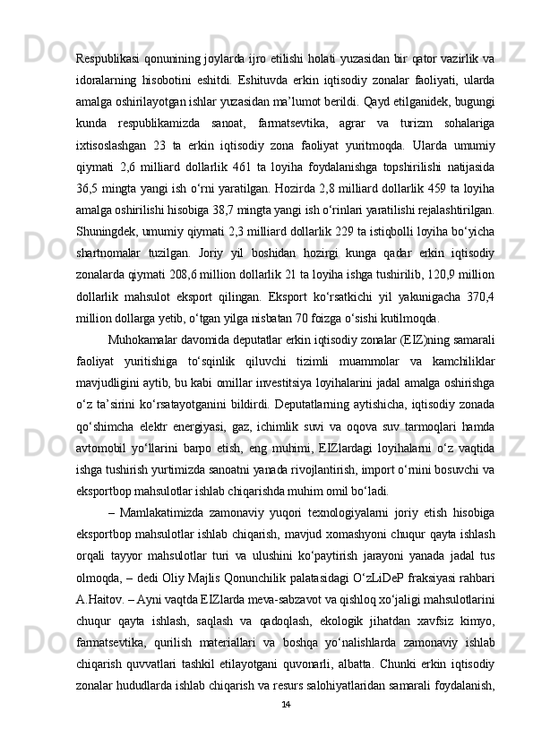 Respublikasi  qonunining joylarda ijro etilishi holati yuzasidan bir qator vazirlik va
idoralarning   hisobotini   eshitdi.   Eshituvda   erkin   iqtisodiy   zonalar   faoliyati,   ularda
amalga oshirilayotgan ishlar yuzasidan ma’lumot berildi.  Qayd etilganidek, bugungi
kunda   respublikamizda   sanoat,   farmatsevtika,   agrar   va   turizm   sohalariga
ixtisoslashgan   23   ta   erkin   iqtisodiy   zona   faoliyat   yuritmoqda.   Ularda   umumiy
qiymati   2,6   milliard   dollarlik   461   ta   loyiha   foydalanishga   topshirilishi   natijasida
36,5 mingta yangi ish o‘rni yaratilgan. Hozirda 2,8 milliard dollarlik 459 ta loyiha
amalga oshirilishi hisobiga 38,7 mingta yangi ish o‘rinlari yaratilishi rejalashtirilgan.
Shuningdek, umumiy qiymati 2,3 milliard dollarlik 229 ta istiqbolli loyiha bo‘yicha
shartnomalar   tuzilgan.   Joriy   yil   boshidan   hozirgi   kunga   qadar   erkin   iqtisodiy
zonalarda qiymati 208,6 million dollarlik 21 ta loyiha ishga tushirilib, 120,9 million
dollarlik   mahsulot   eksport   qilingan.   Eksport   ko‘rsatkichi   yil   yakunigacha   370,4
million dollarga yetib, o‘tgan yilga nisbatan 70 foizga o‘sishi kutilmoqda.
Muhokamalar davomida deputatlar erkin iqtisodiy zonalar (EIZ)ning samarali
faoliyat   yuritishiga   to‘sqinlik   qiluvchi   tizimli   muammolar   va   kamchiliklar
mavjudligini aytib, bu kabi omillar investitsiya loyihalarini jadal amalga oshirishga
o‘z   ta’sirini   ko‘rsatayotganini   bildirdi.   Deputatlarning   aytishicha,   iqtisodiy   zonada
qo‘shimcha   elektr   energiyasi,   gaz,   ichimlik   suvi   va   oqova   suv   tarmoqlari   hamda
avtomobil   yo‘llarini   barpo   etish,   eng   muhimi,   EIZlardagi   loyihalarni   o‘z   vaqtida
ishga tushirish yurtimizda sanoatni yanada rivojlantirish, import o‘rnini bosuvchi va
eksportbop mahsulotlar ishlab chiqarishda muhim omil bo‘ladi.
–   Mamlakatimizda   zamonaviy   yuqori   texnologiyalarni   joriy   etish   hisobiga
eksportbop mahsulotlar  ishlab chiqarish, mavjud xomashyoni  chuqur  qayta ishlash
orqali   tayyor   mahsulotlar   turi   va   ulushini   ko‘paytirish   jarayoni   yanada   jadal   tus
olmoqda, – dedi Oliy Majlis Qonunchilik palatasidagi O‘zLiDeP fraksiyasi rahbari
A.Haitov. – Ayni vaqtda EIZlarda meva-sabzavot va qishloq xo‘jaligi mahsulotlarini
chuqur   qayta   ishlash,   saqlash   va   qadoqlash,   ekologik   jihatdan   xavfsiz   kimyo,
farmatsevtika,   qurilish   materiallari   va   boshqa   yo‘nalishlarda   zamonaviy   ishlab
chiqarish   quvvatlari   tashkil   etilayotgani   quvonarli,   albatta.   Chunki   erkin   iqtisodiy
zonalar hududlarda ishlab chiqarish va resurs salohiyatlaridan samarali foydalanish,
14 