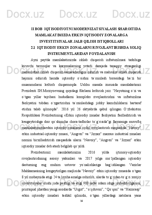 II BOB  IQTISODIYOTNI MODERNIZATSIYALASH SHAROITIDA
MAMLAKATIMIZDA ERKIN IQTISODIY ZONALARGA
INVESTITSIYALAR JALB QILISH ISTIQBOLLARI
2.1  IQTISODIY ERKIN ZONALARNI RIVOJLANTIRISHDA SOLIQ
INSTRUMENTLARIDAN FOYDALANISH
Ayni   paytda   mamlakatimizda   ishlab   chiqarish   infratuzilmasi   tarkibiga
kiruvchi   tarmoqlar   va   korxonalarning   yetarli   darajada   taraqqiy   etmaganligi
mahsulotlari ishlab chiqarish samaradorligini oshirish va mahsulot ishlab chiqarish
hajmini   oshirish   hamda   iqtisodiy   o`sishni   ta`minlash   borasidagi   ba`zi   bir
muammolarni   keltirib   chiqarmoqda.   Ushbu   masala   xususida   mamlakatimiz
Prezidenti   SH.Mirziyoevning   quyidagi   fikrlarni   keltirish   joiz:   “Hayotning   o`zi   va
o`tgan   yillar   tajribasi   hududlarni   kompleks   rivojlantirishni   va   infratuzilma
faoliyatini   tubdan   o`zgartirishni   ta`minlashdagi   jiddiy   kamchiliklarni   bartaraf
etishni   talab   qilmoqda”.   2016   yil   26   oktyabrda   qabul   qilingan   O`zbekiston
Respublikasi   Prezidentining   «Erkin   iqtisodiy   zonalar   faoliyatini   faollashtirish   va
kengaytirishga   doir   qo`shimcha   chora-tadbirlar   to`g`risida”gi   farmoniga   muvofiq
mamlakatimizdaerkin iqtisodiy zonalarni izchil rivojlantirish maqsadida “Navoiy”
erkin industrial-iqtisodiy zonasi, “Angren” va “Jizzax” maxsus  industrial zonalari
nomini   birxillashtirish   maqsadida   ularni   “Navoiy”,   “Angren”   va   “Jizzax”   erkin
iqtisodiy zonalar deb atash belgilab qo`yildi. 
Prezidentimiz   mamlakatimizni   2016   yilda   ijtimoiy-iqtisodiy
rivojlantirishning   asosiy   yakunlari   va   2017   yilga   mo`ljallangan   iqtisodiy
dasturning   eng   muhim   ustuvor   yo`nalishlariga   bag`ishlangan   Vazirlar
Mahkamasining kengaytirilgan majlisida “Navoiy” erkin iqtisodiy zonasida o`tgan
8 yil mobaynida atigi 24 ta loyiha amalga oshirilib, ularda to`g`ridan-to`g`ri xorijiy
investitsiyalar ulushi juda pastligi va atigi 900 nafar odam ishga joylashtirilganini,
printsipial jihatdan yangi asoslarda “Urgut”, “o`ijduvon”, “Qo`qon” va “Hazorasp”
erkin   iqtisodiy   zonalari   tashkil   qilinishi,   o`tgan   yillardagi   xatolarni   yana
16 