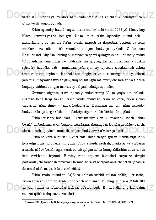yaratilsa,   investitsiya   miqdori   ham,   tadbirkorlikning   ishchanlik   qobiliyati   ham
o’sha yerda yuqori bo’ladi. 
Erkin iqtisodiy hudud haqida tushuncha birinchi marta 1973-yil 18maydagi
Kioto   konvensiyasida   berilgan.   Unga   ko’ra   erkin   iqtisodiy   hudud   deb   –
mamlakatning   bir   qismini   Ya’ni   tovarlar   importi   va   eksportini,   bojxona   va   soliq
cheklovlarisiz   olib   kirish   mumkin   bo’lgan   hududga   aytiladi.   O’zbekiston
Respublikasi Oliy Majlisining 5–sessiyasida qabul qilingan «erkin iqtisodiy hudud
to’g’risida»gi   qonunning   1–moddasida   esa   quydagicha   tarif   berilgan:   -   «Erkin
iqtisodiy   hududlar   deb   –   mintaqani   jadal   ijtimoiy   iqtisodiy   rivojlantirish   uchun
ichki   va   tashqi   kapitalni,   istiqbolli   texnologiyalar   va   boshqaruvga   oid   tajribalarni
jalb etish maqsadida tuziladigan, aniq belgilangan ma’muriy chegaralari va alohida
huquqiy tartiboti bo’lgan maxsus ajratilgan hududga aytiladi». 
Umuman   olganda   erkin   iqtisodiy   hududlarning   30   ga   yaqin   turi   bo’ladi.
Ulardan   keng   tarqalganlari:   erkin   savdo   hududlar,   erkin   bojxona,   erkin   ishlab
chiqarish,   erkin   ilmiy   –   texnik   hududlardir.   Bularning   xar   biri   erkin   iqtisodiy
hudud toifasiga kirgani bilan o’z funksiyasiga ko’ra bir biridan farq qiladi. 1
 
Erkin   iqtisodiy   hududlari   –   konsignatsiya   (   ya’ni   tovarlarni   sotish   uchun
berish) omborlarini, erkin bojxona zonalarini, shuningdek tovarlarga ishlov berish,
ularni o’rash – joylash, saralash, saqlash hududlarini o’z ichiga oladi. 
Erkin bojxona hududlari – chet elda ishlab chiqarilgan va mamlakatga kirib
kelayotgan   mahsulotlarni   imtiyozli   to’lov   asosida   saqlash,   markalar   va   sortlarga
ajratish, ishlov berish, agar kerak bo’lib qolgan holda komplektlashtirish va sotish
kabi   vazifalarni   bajaradi.   Bunday   erkin   bojxona   hududlari   daryo   va   dengiz
portlarida, chegaradosh temir yo’l tarmoqlarida va aeraportlarda chet el valyutasida
daromad olish maqsadida tashkil etiladi. 
Erkin   savdo   hududlari   AQShda   ko’plab   tashkil   etilgan   bo’lib,   ular   tashqi
savdo zonalari (Foreign Trade Zones) deb nomlanadi. Bugungi kunda AQShda 200
ga   yaqin   zona   va   subzonalar   faoliyat   qo’rsatmoqda.   Bu   hududlarning   faoliyatini
nazorat qilish tashqi savdo zonalari 
1   Колесов В.П., Кулаков М.В. Международнаya экономика: Учебник. - М.: ИНФРА-М, 2008. - 474 с. 
18 