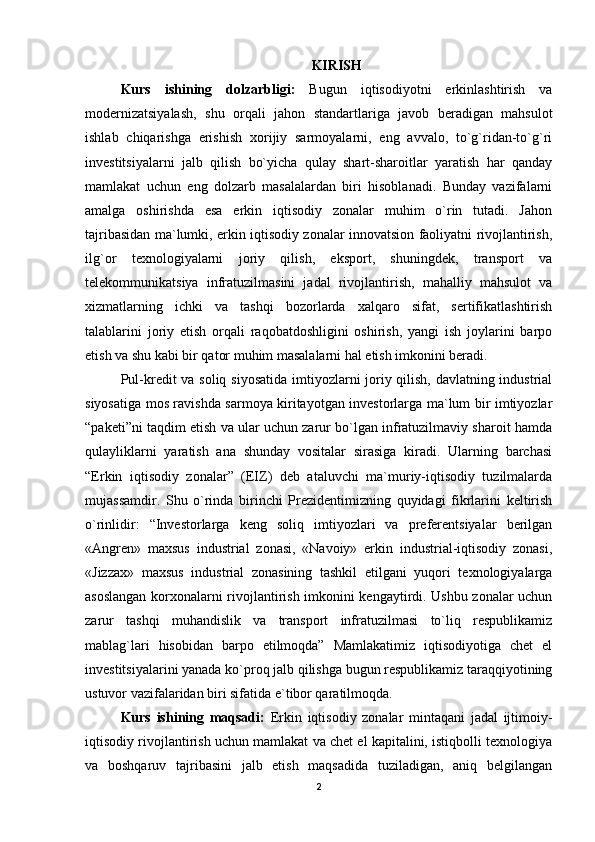 KIRISH
Kurs   ishining   dolzarbligi:   Bugun   iqtisodiyotni   erkinlashtirish   va
modernizatsiyalash,   shu   orqali   jahon   standartlariga   javob   beradigan   mahsulot
ishlab   chiqarishga   erishish   xorijiy   sarmoyalarni,   eng   avvalo,   to`g`ridan-to`g`ri
investitsiyalarni   jalb   qilish   bo`yicha   qulay   shart-sharoitlar   yaratish   har   qanday
mamlakat   uchun   eng   dolzarb   masalalardan   biri   hisoblanadi.   Bunday   vazifalarni
amalga   oshirishda   esa   erkin   iqtisodiy   zonalar   muhim   o`rin   tutadi.   Jahon
tajribasidan ma`lumki, erkin iqtisodiy zonalar innovatsion faoliyatni rivojlantirish,
ilg`or   texnologiyalarni   joriy   qilish,   eksport,   shuningdek,   transport   va
telekommunikatsiya   infratuzilmasini   jadal   rivojlantirish,   mahalliy   mahsulot   va
xizmatlarning   ichki   va   tashqi   bozorlarda   xalqaro   sifat,   sertifikatlashtirish
talablarini   joriy   etish   orqali   raqobatdoshligini   oshirish,   yangi   ish   joylarini   barpo
etish va shu kabi bir qator muhim masalalarni hal etish imkonini beradi.
Pul-kredit va soliq siyosatida  imtiyozlarni joriy qilish, davlatning industrial
siyosatiga mos ravishda sarmoya kiritayotgan investorlarga ma`lum bir imtiyozlar
“paketi”ni taqdim etish va ular uchun zarur bo`lgan infratuzilmaviy sharoit hamda
qulayliklarni   yaratish   ana   shunday   vositalar   sirasiga   kiradi.   Ularning   barchasi
“Erkin   iqtisodiy   zonalar”   (EIZ)   deb   ataluvchi   ma`muriy-iqtisodiy   tuzilmalarda
mujassamdir.   Shu   o`rinda   birinchi   Prezidentimizning   quyidagi   fikrlarini   keltirish
o`rinlidir:   “Investorlarga   keng   soliq   imtiyozlari   va   preferentsiyalar   berilgan
«Angren»   maxsus   industrial   zonasi,   «Navoiy»   erkin   industrial-iqtisodiy   zonasi,
«Jizzax»   maxsus   industrial   zonasining   tashkil   etilgani   yuqori   texnologiyalarga
asoslangan korxonalarni rivojlantirish imkonini kengaytirdi. Ushbu zonalar uchun
zarur   tashqi   muhandislik   va   transport   infratuzilmasi   to`liq   respublikamiz
mablag`lari   hisobidan   barpo   etilmoqda”   Mamlakatimiz   iqtisodiyotiga   chet   el
investitsiyalarini yanada ko`proq jalb qilishga bugun respublikamiz taraqqiyotining
ustuvor vazifalaridan biri sifatida e`tibor qaratilmoqda. 
Kurs   ishining   maqsadi:   Erkin   iqtisodiy   zonalar   mintaqani   jadal   ijtimoiy-
iqtisodiy rivojlantirish uchun mamlakat va chet el kapitalini, istiqbolli texnologiya
va   boshqaruv   tajribasini   jalb   etish   maqsadida   tuziladigan,   aniq   belgilangan
2 