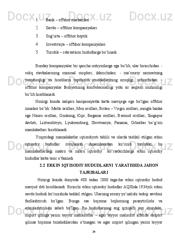 1. Bank – offshor markazlari. 
2. Savdo – offshor kompaniyalari. 
3. Sug’urta – offshor keptik. 
4. Investitsiya – offshor kompaniyalari. 
5. Turistik – rekreatsion hududlarga bo’linadi.  
 
Bunday kompaniyalar bir qancha imtiyozlarga ega bo’lib, ular birinchidan: -
soliq   stavkalarining   minimal   miqdori;   ikkinchidan:   -   ma’muriy   nazoratning
yumshoqligi   va   hisoblarni   topshirish   muddatlarining   uzoqligi;   uchinchidan:   -
offshor   kompaniyalar   faoliyatining   konfedensialligi   yoki   sir   saqlash   muhimligi
bo’lib hisoblanadi. 
Hozirgi   kunda   xalqaro   hamjamiyatda   katta   mavqega   ega   bo’lgan   offshor
zonalari bo’lib: Malta orollari, Men orollari, Britan – Virgin orollari, mingta banka
ega   Nauru   orollari,   Gonkong,   Kipr,   Bagama   orollari,   Bermud   orollari,   Singapur
davlati,   Lixtenshteyn,   Lyuksemburg,   Shvetsariya,   Panama,   Gibraltar   bo’g’ozi
mamlakatlari hisoblanadi.  
Yuqoridagi   mamalakatlar   iqtisodiyoti   tahlili   va   ularda   tashkil   etilgan   erkin
iqtisodiy   hududlar   rivojlanish   dinamikasidan   ko’rinib   turibdiki,   bu
mamlakatlardagi   makro   va   mikro   iqtisodiy     ko’rsatkichlarga   erkin   iqtisodiy
hududlar katta tasir o’tkazadi. 
2.2  ERKIN IQTISODIY HUDUDLARNI  YARATISHDA JAHON
TAJRIBALARI
  Hozirgi   kunda   dunyoda   400   tadan   2000   tagacha   erkin   iqtisodiy   hudud
mavjud deb hisoblanadi. Birinchi erkin iqtisodiy hududlar AQShda 1934yili erkin
savdo hududi ko’rinishida tashkil etilgan. Ularning asosiy yo’nalishi tashqi savdoni
faollashtirish   bo’lgan.   Bunga   esa   bojxona   bojlarining   pasaytirilishi   va
erkinlashtirilishi   sabab   bo’lgan.   Bu   hududlarning   eng   qiziqarli   joyi   shundaki,
import   qilinga   yarim   tayyor   mahsulotlar   –   agar   tayyor   mahsulot   sifatida   eksport
qilinsa   bojxona   tozalashlaridan   o’tmagan   va   agar   import   qilingan   yarim   tayyor
24