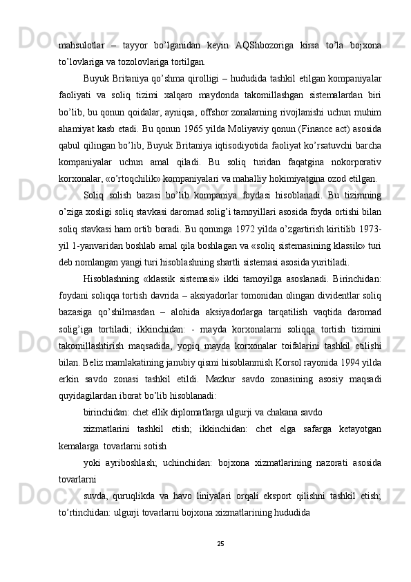 mahsulotlar   –   tayyor   bo’lganidan   keyin   AQShbozoriga   kirsa   to’la   bojxona
to’lovlariga va tozolovlariga tortilgan. 
Buyuk Britaniya qo’shma qirolligi – hududida tashkil etilgan kompaniyalar
faoliyati   va   soliq   tizimi   xalqaro   maydonda   takomillashgan   sistemalardan   biri
bo’lib, bu qonun qoidalar, ayniqsa, offshor zonalarning rivojlanishi uchun muhim
ahamiyat kasb etadi. Bu qonun 1965 yilda Moliyaviy qonun (Finance act) asosida
qabul qilingan bo’lib, Buyuk Britaniya iqtisodiyotida faoliyat ko’rsatuvchi barcha
kompaniyalar   uchun   amal   qiladi.   Bu   soliq   turidan   faqatgina   nokorporativ
korxonalar, «o’rtoqchilik» kompaniyalari va mahalliy hokimiyatgina ozod etilgan. 
Soliq   solish   bazasi   bo’lib   kompaniya   foydasi   hisoblanadi.   Bu   tizimning
o’ziga xosligi soliq stavkasi daromad solig’i tamoyillari asosida foyda ortishi bilan
soliq stavkasi ham ortib boradi. Bu qonunga 1972 yilda o’zgartirish kiritilib 1973-
yil 1-yanvaridan boshlab amal qila boshlagan va «soliq sistemasining klassik» turi
deb nomlangan yangi turi hisoblashning shartli sistemasi asosida yuritiladi.  
Hisoblashning   «klassik   sistemasi»   ikki   tamoyilga   asoslanadi.   Birinchidan:
foydani soliqqa tortish davrida – aksiyadorlar tomonidan olingan dividentlar soliq
bazasiga   qo’shilmasdan   –   alohida   aksiyadorlarga   tarqatilish   vaqtida   daromad
solig’iga   tortiladi;   ikkinchidan:   -   mayda   korxonalarni   soliqqa   tortish   tizimini
takomillashtirish   maqsadida,   yopiq   mayda   korxonalar   toifalarini   tashkil   etilishi
bilan. Beliz mamlakatining janubiy qismi hisoblanmish Korsol rayonida 1994 yilda
erkin   savdo   zonasi   tashkil   etildi.   Mazkur   savdo   zonasining   asosiy   maqsadi
quyidagilardan iborat bo’lib hisoblanadi: 
birinchidan: chet ellik diplomatlarga ulgurji va chakana savdo 
xizmatlarini   tashkil   etish;   ikkinchidan:   chet   elga   safarga   ketayotgan
kemalarga  tovarlarni sotish 
yoki   ayriboshlash;   uchinchidan:   bojxona   xizmatlarining   nazorati   asosida
tovarlarni 
suvda,   quruqlikda   va   havo   liniyalari   orqali   eksport   qilishni   tashkil   etish;
to’rtinchidan: ulgurji tovarlarni bojxona xizmatlarining hududida 
25 