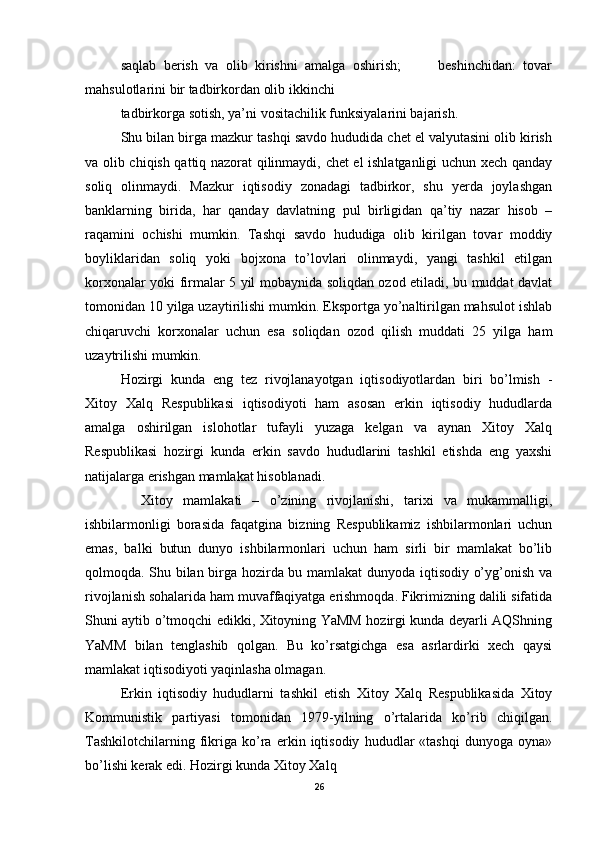 saqlab   berish   va   olib   kirishni   amalga   oshirish;           beshinchidan:   tovar
mahsulotlarini bir tadbirkordan olib ikkinchi 
tadbirkorga sotish, ya’ni vositachilik funksiyalarini bajarish.  
Shu bilan birga mazkur tashqi savdo hududida chet el valyutasini olib kirish
va olib chiqish qattiq nazorat qilinmaydi, chet el ishlatganligi uchun xech qanday
soliq   olinmaydi.   Mazkur   iqtisodiy   zonadagi   tadbirkor,   shu   yerda   joylashgan
banklarning   birida,   har   qanday   davlatning   pul   birligidan   qa’tiy   nazar   hisob   –
raqamini   ochishi   mumkin.   Tashqi   savdo   hududiga   olib   kirilgan   tovar   moddiy
boyliklaridan   soliq   yoki   bojxona   to’lovlari   olinmaydi,   yangi   tashkil   etilgan
korxonalar yoki firmalar 5 yil mobaynida soliqdan ozod etiladi, bu muddat davlat
tomonidan 10 yilga uzaytirilishi mumkin. Eksportga yo’naltirilgan mahsulot ishlab
chiqaruvchi   korxonalar   uchun   esa   soliqdan   ozod   qilish   muddati   25   yilga   ham
uzaytrilishi mumkin. 
Hozirgi   kunda   eng   tez   rivojlanayotgan   iqtisodiyotlardan   biri   bo’lmish   -
Xitoy   Xalq   Respublikasi   iqtisodiyoti   ham   asosan   erkin   iqtisodiy   hududlarda
amalga   oshirilgan   islohotlar   tufayli   yuzaga   kelgan   va   aynan   Xitoy   Xalq
Respublikasi   hozirgi   kunda   erkin   savdo   hududlarini   tashkil   etishda   eng   yaxshi
natijalarga erishgan mamlakat hisoblanadi.  
    Xitoy   mamlakati   –   o’zining   rivojlanishi,   tarixi   va   mukammalligi,
ishbilarmonligi   borasida   faqatgina   bizning   Respublikamiz   ishbilarmonlari   uchun
emas,   balki   butun   dunyo   ishbilarmonlari   uchun   ham   sirli   bir   mamlakat   bo’lib
qolmoqda. Shu bilan birga hozirda bu mamlakat dunyoda iqtisodiy o’yg’onish va
rivojlanish sohalarida ham muvaffaqiyatga erishmoqda. Fikrimizning dalili sifatida
Shuni aytib o’tmoqchi edikki, Xitoyning YaMM hozirgi kunda deyarli AQShning
YaMM   bilan   tenglashib   qolgan.   Bu   ko’rsatgichga   esa   asrlardirki   xech   qaysi
mamlakat iqtisodiyoti yaqinlasha olmagan. 
Erkin   iqtisodiy   hududlarni   tashkil   etish   Xitoy   Xalq   Respublikasida   Xitoy
Kommunistik   partiyasi   tomonidan   1979-yilning   o’rtalarida   ko’rib   chiqilgan.
Tashkilotchilarning   fikriga   ko’ra   erkin   iqtisodiy   hududlar   «tashqi   dunyoga   oyna»
bo’lishi kerak edi. Hozirgi kunda Xitoy Xalq 
26