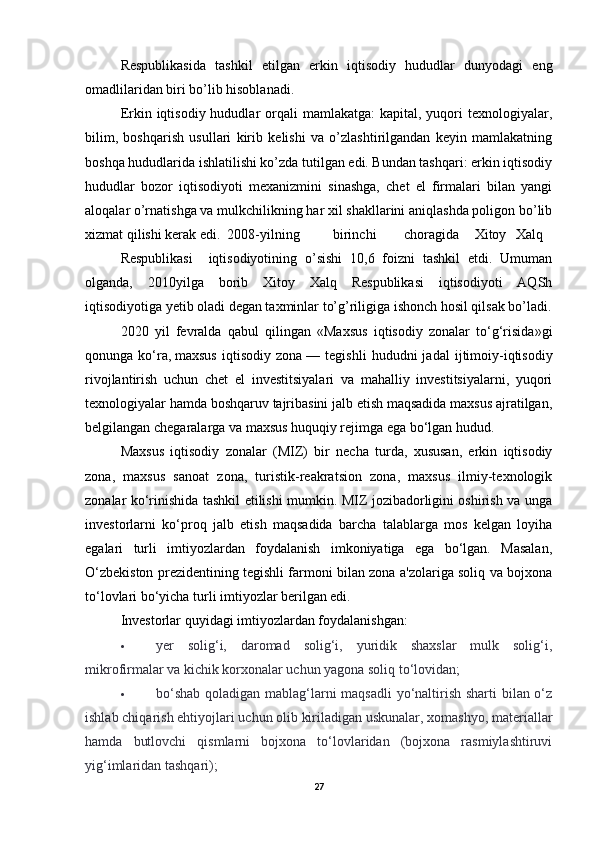 Respublikasida   tashkil   etilgan   erkin   iqtisodiy   hududlar   dunyodagi   eng
omadlilaridan biri bo’lib hisoblanadi. 
Erkin iqtisodiy  hududlar  orqali  mamlakatga:   kapital,  yuqori   texnologiyalar,
bilim,   boshqarish   usullari   kirib   kelishi   va   o’zlashtirilgandan   keyin   mamlakatning
boshqa hududlarida ishlatilishi ko’zda tutilgan edi. Bundan tashqari: erkin iqtisodiy
hududlar   bozor   iqtisodiyoti   mexanizmini   sinashga,   chet   el   firmalari   bilan   yangi
aloqalar o’rnatishga va mulkchilikning har xil shakllarini aniqlashda poligon bo’lib
xizmat qilishi kerak edi.  2008-yilning  birinchi  choragida  Xitoy   Xalq  
Respublikasi     iqtisodiyotining   o’sishi   10,6   foizni   tashkil   etdi.   Umuman
olganda,   2010yilga   borib   Xitoy   Xalq   Respublikasi   iqtisodiyoti   AQSh
iqtisodiyotiga yetib oladi degan taxminlar to’g’riligiga ishonch hosil qilsak bo’ladi.
2020   yil   fevralda   qabul   qilingan   «Maxsus   iqtisodiy   zonalar   to‘g‘risida»gi
qonunga   ko‘ra,   maxsus   iqtisodiy   zona   —   tegishli   hududni   jadal   ijtimoiy-iqtisodiy
rivojlantirish   uchun   chet   el   investitsiyalari   va   mahalliy   investitsiyalarni,   yuqori
texnologiyalar hamda boshqaruv tajribasini jalb etish maqsadida maxsus ajratilgan,
belgilangan chegaralarga va maxsus huquqiy rejimga ega bo‘lgan hudud.
Maxsus   iqtisodiy   zonalar   (MIZ)   bir   necha   turda,   xususan,   erkin   iqtisodiy
zona,   maxsus   sanoat   zona,   turistik-reakratsion   zona,   maxsus   ilmiy-texnologik
zonalar ko‘rinishida tashkil etilishi mumkin. MIZ jozibadorligini oshirish va unga
investorlarni   ko‘proq   jalb   etish   maqsadida   barcha   talablarga   mos   kelgan   loyiha
egalari   turli   imtiyozlardan   foydalanish   imkoniyatiga   ega   bo‘lgan.   Masalan,
O‘zbekiston prezidentining tegishli farmoni bilan zona a'zolariga soliq va bojxona
to‘lovlari bo‘yicha turli imtiyozlar berilgan edi.
Investorlar quyidagi imtiyozlardan foydalanishgan:
 yer   solig‘i,   daromad   solig‘i,   yuridik   shaxslar   mulk   solig‘i,
mikrofirmalar va kichik korxonalar uchun yagona soliq to‘lovidan;
 bo‘shab  qoladigan mablag‘larni maqsadli  yo‘naltirish sharti bilan o‘z
ishlab chiqarish ehtiyojlari uchun olib kiriladigan uskunalar, xomashyo, materiallar
hamda   butlovchi   qismlarni   bojxona   to‘lovlaridan   (bojxona   rasmiylashtiruvi
yig‘imlaridan tashqari);
27 