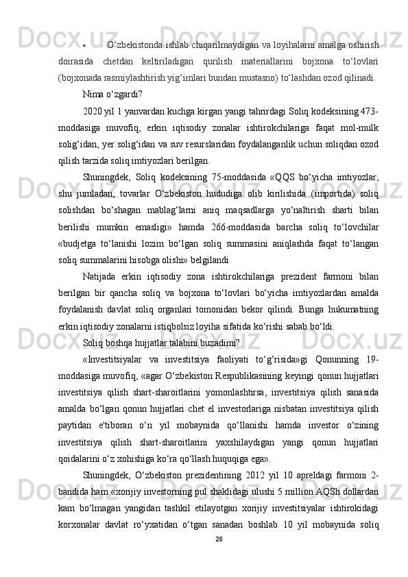  O‘zbekistonda ishlab chiqarilmaydigan va loyihalarni amalga oshirish
doirasida   chetdan   keltiriladigan   qurilish   materiallarini   bojxona   to‘lovlari
(bojxonada rasmiylashtirish yig‘imlari bundan mustasno) to‘lashdan ozod qilinadi.
Nima o‘zgardi?
2020 yil 1 yanvardan kuchga kirgan yangi tahrirdagi Soliq kodeksining 473-
moddasiga   muvofiq,   erkin   iqtisodiy   zonalar   ishtirokchilariga   faqat   mol-mulk
solig‘idan, yer solig‘idan va suv resurslaridan foydalanganlik uchun soliqdan ozod
qilish tarzida soliq imtiyozlari berilgan.
Shuningdek,   Soliq   kodeksining   75-moddasida   «QQS   bo‘yicha   imtiyozlar,
shu   jumladan,   tovarlar   O‘zbekiston   hududiga   olib   kirilishida   (importida)   soliq
solishdan   bo‘shagan   mablag‘larni   aniq   maqsadlarga   yo‘naltirish   sharti   bilan
berilishi   mumkin   emasligi»   hamda   266-moddasida   barcha   soliq   to‘lovchilar
«budjetga   to‘lanishi   lozim   bo‘lgan   soliq   summasini   aniqlashda   faqat   to‘langan
soliq summalarini hisobga olishi» belgilandi.
Natijada   erkin   iqtisodiy   zona   ishtirokchilariga   prezident   farmoni   bilan
berilgan   bir   qancha   soliq   va   bojxona   to‘lovlari   bo‘yicha   imtiyozlardan   amalda
foydalanish   davlat   soliq   organlari   tomonidan   bekor   qilindi.   Bunga   hukumatning
erkin iqtisodiy zonalarni istiqbolsiz loyiha sifatida ko‘rishi sabab bo‘ldi.
Soliq boshqa hujjatlar talabini buzadimi?
«Investitsiyalar   va   investitsiya   faoliyati   to‘g‘risida»gi   Qonunning   19-
moddasiga muvofiq, «agar O‘zbekiston Respublikasining keyingi qonun hujjatlari
investitsiya   qilish   shart-sharoitlarini   yomonlashtirsa,   investitsiya   qilish   sanasida
amalda   bo‘lgan   qonun   hujjatlari   chet   el   investorlariga   nisbatan   investitsiya   qilish
paytidan   e'tiboran   o‘n   yil   mobaynida   qo‘llanishi   hamda   investor   o‘zining
investitsiya   qilish   shart-sharoitlarini   yaxshilaydigan   yangi   qonun   hujjatlari
qoidalarini o‘z xohishiga ko‘ra qo‘llash huquqiga ega».
Shuningdek,   O‘zbekiston   prezidentining   2012   yil   10   apreldagi   farmoni   2-
bandida ham «xorijiy investorning pul shaklidagi ulushi 5 million AQSh dollardan
kam   bo‘lmagan   yangidan   tashkil   etilayotgan   xorijiy   investitsiyalar   ishtirokidagi
korxonalar   davlat   ro‘yxatidan   o‘tgan   sanadan   boshlab   10   yil   mobaynida   soliq
28 