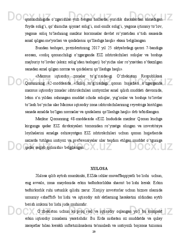 qonunchiligida   o‘zgarishlar   yuz   bergan   hollarda,   yuridik   shaxslardan   olinadigan
foyda solig‘i, qo‘shimcha qiymat solig‘i, mol-mulk solig‘i, yagona ijtimoiy to‘lov,
yagona   soliq   to‘lashning   mazkur   korxonalar   davlat   ro‘yxatidan   o‘tish   sanasida
amal qilgan me'yorlari va qoidalarini qo‘llashga haqli» ekani belgilangan.
Bundan   tashqari,   prezidentining   2017   yil   25   oktyabrdagi   qarori   7-bandiga
asosan,   «soliq   qonunchiligi   o‘zgarganda   EIZ   ishtirokchilari   soliqlar   va   boshqa
majburiy to‘lovlar (aksiz solig‘idan tashqari) bo‘yicha ular ro‘yxatdan o‘tkazilgan
sanadan amal qilgan norma va qoidalarni qo‘llashga haqli».
«Maxsus   iqtisodiy   zonalar   to‘g‘risida»gi   O‘zbekiston   Respublikasi
Qonunining   42-moddasida   «Soliq   to‘g‘risidagi   qonun   hujjatlari   o‘zgarganda
maxsus iqtisodiy zonalar ishtirokchilari imtiyozlar amal qilish muddati davomida,
lekin   o‘n   yildan   oshmagan   muddat   ichida   soliqlar,   yig‘imlar   va   boshqa   to‘lovlar
to‘lash bo‘yicha ular Maxsus iqtisodiy zona ishtirokchilarining reyestriga kiritilgan
sanada amalda bo‘lgan normalar va qoidalarni qo‘llashga haqli» deb ta'kidlangan.
Mazkur   Qonunning   48-moddasida   «EIZ   hududida   mazkur   Qonun   kuchga
kirgunga   qadar   EIZ   direksiyalari   tomonidan   ro‘yxatga   olingan   va   investitsiya
loyihalarini   amalga   oshirayotgan   EIZ   ishtirokchilari   uchun   qonun   hujjatlarida
nazarda   tutilgan   imtiyoz   va   preferensiyalar   ular   taqdim   etilgan   muddat   o‘tguniga
qadar saqlab qolinishi» belgilangan.  
XULOSA
Xulosa qilib aytish mumkinki, EIZda ishlar muvaffaqqiyatli bo`lishi  uchun,
eng   avvalo,   zona   maydonida   erkin   tadbirkorlikka   sharoit   bo`lishi   kerak.   Erkin
tadbirkorlik   ruhi   ustunlik   qilishi   zarur.   Xorijiy   investorlar   uchun   biznes   olamida
umumiy   «shaffof»   bo`lishi   va   iqtisodiy   sub`ektlarning   harakatini   oldindan   aytib
berish imkoni bo`lishi juda muhimdir. 
  O`zbekiston   uchun   ko`proq   real   va   iqtisodiy   oqlangan   yo`l   bu   kompakt
erkin   iqtisodiy   zonalarni   yaratishdir.   Bu   Erda   nisbatan   oz   muddatda   va   qulay
xarajatlar   bilan   kerakli   infratuzilmalarni   ta'minlash   va   imtiyozli   bojxona   tuzimini
29 