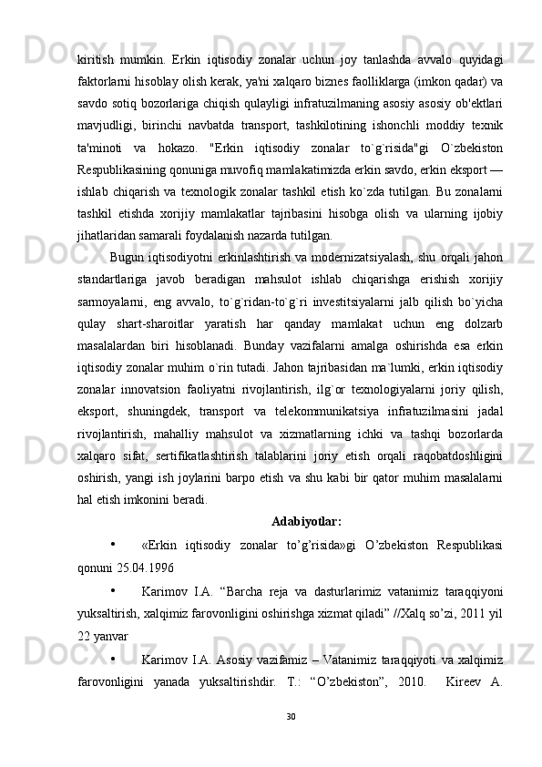 kiritish   mumkin.   Erkin   iqtisodiy   zonalar   uchun   joy   tanlashda   avvalo   quyidagi
faktorlarni hisoblay olish kerak, ya'ni xalqaro biznes faolliklarga (imkon qadar) va
savdo sotiq bozorlariga chiqish qulayligi infratuzilmaning asosiy asosiy ob'ektlari
mavjudligi,   birinchi   navbatda   transport,   tashkilotining   ishonchli   moddiy   texnik
ta'minoti   va   hokazo.   "Erkin   iqtisodiy   zonalar   to`g`risida"gi   O`zbekiston
Respublikasining qonuniga muvofiq mamlakatimizda erkin savdo, erkin eksport —
ishlab   chiqarish   va   texnologik   zonalar   tashkil   etish   ko`zda   tutilgan.   Bu   zonalarni
tashkil   etishda   xorijiy   mamlakatlar   tajribasini   hisobga   olish   va   ularning   ijobiy
jihatlaridan samarali foydalanish nazarda tutilgan. 
Bugun   iqtisodiyotni   erkinlashtirish   va   modernizatsiyalash,   shu   orqali   jahon
standartlariga   javob   beradigan   mahsulot   ishlab   chiqarishga   erishish   xorijiy
sarmoyalarni,   eng   avvalo,   to`g`ridan-to`g`ri   investitsiyalarni   jalb   qilish   bo`yicha
qulay   shart-sharoitlar   yaratish   har   qanday   mamlakat   uchun   eng   dolzarb
masalalardan   biri   hisoblanadi.   Bunday   vazifalarni   amalga   oshirishda   esa   erkin
iqtisodiy zonalar muhim o`rin tutadi. Jahon tajribasidan ma`lumki, erkin iqtisodiy
zonalar   innovatsion   faoliyatni   rivojlantirish,   ilg`or   texnologiyalarni   joriy   qilish,
eksport,   shuningdek,   transport   va   telekommunikatsiya   infratuzilmasini   jadal
rivojlantirish,   mahalliy   mahsulot   va   xizmatlarning   ichki   va   tashqi   bozorlarda
xalqaro   sifat,   sertifikatlashtirish   talablarini   joriy   etish   orqali   raqobatdoshligini
oshirish,   yangi   ish   joylarini   barpo   etish   va   shu   kabi   bir   qator   muhim   masalalarni
hal etish imkonini beradi.
Adabiyotlar:
• «Erkin   iqtisodiy   zonalar   to’g’risida»gi   O’zbekiston   Respublikasi
qonuni 25.04.1996 
• Karimov   I.A.   “Barcha   reja   va   dasturlarimiz   vatanimiz   taraqqiyoni
yuksaltirish, xalqimiz farovonligini oshirishga xizmat qiladi” //Xalq so’zi, 2011 yil
22 yanvar 
• Karimov   I.A.   Asosiy   vazifamiz   –   Vatanimiz   taraqqiyoti   va   xalqimiz
farovonligini   yanada   yuksaltirishdir.   T.:   “O’zbekiston”,   2010.     Kireev   A.
30 