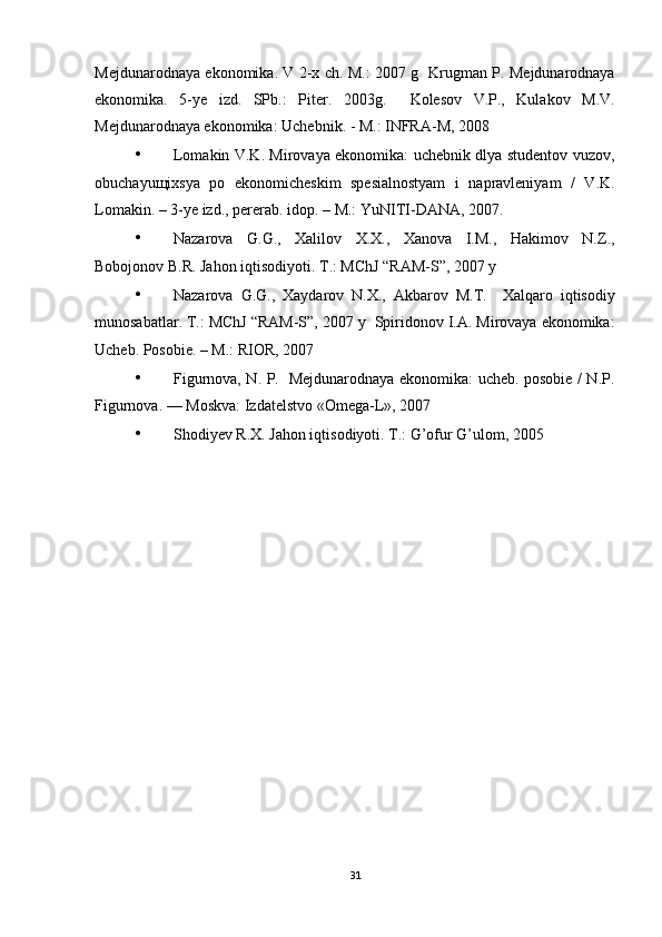 Mejdunarodnaya ekonomika. V 2-x ch. M.: 2007 g     Krugman P. Mejdunarodnaya
ekonomika.   5-ye   izd.   SPb.:   Piter.   2003g.     Kolesov   V.P.,   Kulakov   M.V.
Mejdunarodnaya ekonomika: Uchebnik. - M.: INFRA-M, 2008  
• Lomakin V.K. Mirovaya ekonomika: uchebnik dlya studentov vuzov,
obuchayu щ ixsya   po   ekonomicheskim   spesialnostyam   i   napravleniyam   /   V.K.
Lomakin. – 3-ye izd., pererab. idop. – M.: YuNITI-DANA, 2007. 
• Nazarova   G.G.,   Xalilov   X.X.,   Xanova   I.M.,   Hakimov   N.Z.,
Bobojonov B.R. Jahon iqtisodiyoti.  T.: MChJ “RAM-S”, 2007 y 
• Nazarova   G.G.,   Xaydarov   N.X.,   Akbarov   M.T.     Xalqaro   iqtisodiy
munosabatlar. T.: MChJ “RAM-S”, 2007 y    Spiridonov I.A. Mirovaya ekonomika:
Ucheb.  Posobie. – M.: RIOR, 2007 
• Figurnova, N. P.   Mejdunarodnaya ekonomika: ucheb. posobie / N.P.
Figurnova. — Moskva: Izdatelstvo «Omega-L», 2007 
• Shodiyev R.X. Jahon iqtisodiyoti.  T.: G’ofur G’ulom, 2005 
 
31 