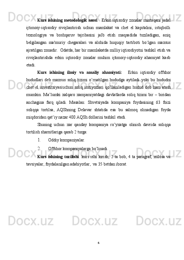 Kurs ishining metodologik asosi      Erkin iqtisodiy zonalar mintaqani jadal
ijtimoiy-iqtisodiy   rivojlantirish   uchun   mamlakat   va   chet   el   kapitalini,   istiqbolli
texnologiya   va   boshqaruv   tajribasini   jalb   etish   maqsadida   tuziladigan,   aniq
belgilangan   ma'muriy   chegaralari   va   alohida   huquqiy   tartiboti   bo`lgan   maxsus
ajratilgan zonadir.  Odatda, har bir mamlakatda milliy iqtisodiyotni tashkil etish va
rivojlantirishda   erkin   iqtisodiy   zonalar   muhim   ijtimoiy-iqtisodiy   ahamiyat   kasb
etadi. 
Kurs   ishining   ilmiy   va   amaliy   ahamiyati:     Erkin   iqtisodiy   offshor
hududlari   deb   maxsus   soliq   tizimi   o’rnatilgan   hududga   aytiladi   yoki   bu   hududni
chet   el   investitsiyasiuchun   soliq   imtiyozlari   qo’llaniladigan   hudud   deb  ham   atash
mumkin.  Ma’lumki   xalqaro  xamjamiyatdagi   davlatlarda   soliq  tizimi   bir  –  biridan
anchagina   farq   qiladi.   Masalan:   Shvetsiyada   kompaniya   foydasining   63   foizi
soliqqa   tortilsa,   AQShning   Delavar   shtatida   esa   bu   salmoq   olinadigan   foyda
miqdoridan qat’iy nazar 400 AQSh dollarini tashkil etadi. 
Shuning   uchun   xar   qanday   kompaniya   ro’yxatga   olinish   davrida   soliqqa
tortilish sharoitlariga qarab 2 turga: 
1. Oddiy kompaniyalar. 
2. Offshor kompaniyalarga bo’linadi. 
Kurs ishining tuzilishi :  kurs  ishi  kirish, 2 ta bob, 4 ta paragraf, xulosa  va
tavsiyalar, foydalanilgan adabiyotlar,  va 35 betdan iborat.
4 