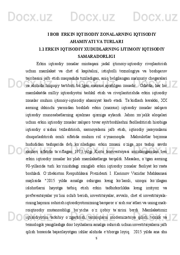 I BOB  ERKIN IQTISODIY ZONALARNING IQTISODIY
AHAMIYATI VA TURLARI
1.1 ERKIN IQTISODIY XUDUDLARNING IJTIMOIY IQTISODIY
SAMARADORLIGI
Erkin   iqtisodiy   zonalar   mintaqani   jadal   ijtimoiy-iqtisodiy   rivojlantirish
uchun   mamlakat   va   chet   el   kapitalini,   istiqbolli   texnologiya   va   boshqaruv
tajribasini jalb etish maqsadida tuziladigan, aniq belgilangan ma'muriy chegaralari
va   alohida   huquqiy   tartiboti   bo`lgan   maxsus   ajratilgan   zonadir.     Odatda,   har   bir
mamlakatda   milliy   iqtisodiyotni   tashkil   etish   va   rivojlantirishda   erkin   iqtisodiy
zonalar   muhim   ijtimoiy-iqtisodiy   ahamiyat   kasb   etadi.   Ta`kidlash   kerakki,   XX
asrning   ikkinchi   yarmidan   boshlab   erkin   (maxsus)   iqtisodiy   zonalar   xalqaro
iqtisodiy   munosabatlarning   ajralmas   qismiga   aylandi.   Jahon   xo`jalik   aloqalari
uchun erkin iqtisodiy zonalar xalqaro tovar ayitrboshlashni  faollashtirish hisobiga
iqtisodiy   o`sishni   tezlashtirish,   sarmoyalarni   jalb   etish,   iqtisodiy   jarayonlarni
chuqurlashtirish   omili   sifatida   muhim   rol   o`ynamoqda.     Mahsulotlar   bojxona
hududidan   tashqarida   deb   ko`riladigan   erkin   zonani   o`ziga   xos   tashqi   savdo
aknlavi   sifatida   ta`riflagan   1973   yilgi   Kioto   konventsiyasi   imzolanganidan   beri
erkin   iqtisodiy   zonalar   ko`plab   mamlakatlarga   tarqaldi.   Masalan,   o`tgan   asrning
90-yillarida   turli   ko`rinishdagi   minglab   erkin   iqtisodiy   zonalar   faoliyat   ko`rsata
boshladi.   O`zbekiston   Respublikasi   Prezidenti   I.   Karimov   Vazirlar   Mahkamasi
majlisida   "2015   yilda   amalga   oshirgan   keng   ko`lamli,   uzoqni   ko`zlagan
islohotlarni   hayotga   tatbiq   etish   erkin   tadbirkorlikka   keng   imtiyoz   va
preferentsiyalar  yo`lini  ochib berish, investitsiyalar, avvalo, chet el  investitsiyala-
rining hajmini oshirish iqtisodiyotimizning barqaror o`sish sur`atlari va uning mak-
roiqtisodiy   mutanosibligi   bo`yicha   o`z   ijobiy   ta`sirini   berdi.   Mamlakatimiz
iqtisodiyotini   tarkibiy   o`zgartirish,   tarmoqlarni   modernizatsiya   qilish,   texnik   va
texnologik yangilashga doir loyihalarni amalga oshirish uchun investitsiyalarni jalb
qilish   borasida   bajarilayotgan   ishlar   alohida   e`tiborga   loyiq.     2015   yilda   ana   shu
5