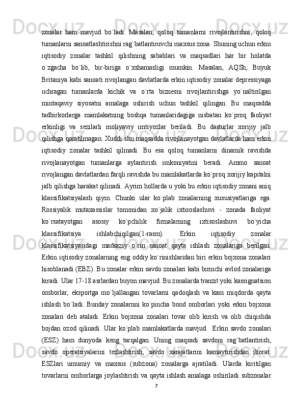 zonalar   ham   mavjud   bo`ladi.   Masalan,   qoloq   tumanlarni   rivojlantirishni,   qoloq
tumanlarni sanoatlashtirishni rag`batlantiruvchi maxsus zona. Shuning uchun erkin
iqtisodiy   zonalar   tashkil   qilishning   sabablari   va   maqsadlari   har   bir   holatda
o`zgacha   bo`lib,   bir-biriga   o`xshamasligi   mumkin.   Masalan,   AQSh,   Buyuk
Britaniya kabi sanoati rivojlangan davlatlarda erkin iqtisodiy zonalar depressiyaga
uchragan   tumanlarda   kichik   va   o`rta   biznesni   rivojlantirishga   yo`naltirilgan
mintaqaviy   siyosatni   amalaga   oshirish   uchun   tashkil   qilingan.   Bu   maqsadda
tadbirkorlarga   mamlakatning   boshqa   tumanlaridagiga   nisbatan   ko`proq   faoliyat
erkinligi   va   sezilarli   moliyaviy   imtiyozlar   beriladi.   Bu   dasturlar   xorijiy   jalb
qilishga qaratilmagan. Xuddi shu maqsadda rivojlanayotgan davlatlarda ham erkin
iqtisodiy   zonalar   tashkil   qilinadi.   Bu   esa   qoloq   tumanlarni   dinamik   ravishda
rivojlanayotgan   tumanlarga   aylantirish   imkoniyatini   beradi.   Ammo   sanoat
rivojlangan davlatlardan farqli ravishda bu mamlakatlarda ko`proq xorijiy kapitalni
jalb qilishga harakat qilinadi. Ayrim hollarda u yoki bu erkin iqtisodiy zonani aniq
klassifikatsiyalash   qiyin.   Chunki   ular   ko`plab   zonalarning   xususiyatlariga   ega.
Rossiyalik   mutaxassislar   tomonidan   xo`jalik   ixtisoslashuvi   -   zonada   faoliyat
ko`rsatayotgan   asosiy   ko`pchilik   firmalarning   ixtisoslashuvi   bo`yicha
klassifikatsiya   ishlabchiqilgan(1-rasm).   Erkin   iqtisodiy   zonalar
klassifikatsiyasidagi   markaziy   o`rin   sanoat   qayta   ishlash   zonalariga   berilgan.
Erkin iqtisodiy zonalarning eng oddiy ko`rinishlaridan biri erkin bojxona zonalari
hisoblanadi (EBZ). Bu zonalar erkin savdo zonalari kabi birinchi avlod zonalariga
kiradi. Ular 17-18 asrlardan buyon mavjud. Bu zonalarda tranzit yoki kassignatsion
omborlar,   eksportga   mo`ljallangan   tovarlarni   qadoqlash   va   kam   miqdorda   qayta
ishlash   bo`ladi.  Bunday   zonalarnni   ko`pincha   bond  omborlari   yoki   erkin  bojxona
zonalari   deb   ataladi.   Erkin   bojxona   zonalari   tovar   olib   kirish   va   olib   chiqishda
bojdan   ozod   qilinadi.   Ular   ko`plab   mamlakatlarda   mavjud.     Erkin   savdo   zonalari
(ESZ)   ham   dunyoda   keng   tarqalgan.   Uning   maqsadi   savdoni   rag`batlantirish,
savdo   operatsiyalarini   tezlashtirish,   savdo   xarajatlarini   kamaytirishdan   iborat.
ESZlari   umumiy   va   maxsus   (subzona)   zonalarga   ajratiladi.   Ularda   kiritilgan
tovarlarni omborlarga joylashtirish va qayta ishlash amalaga oshiriladi subzonalar
7 