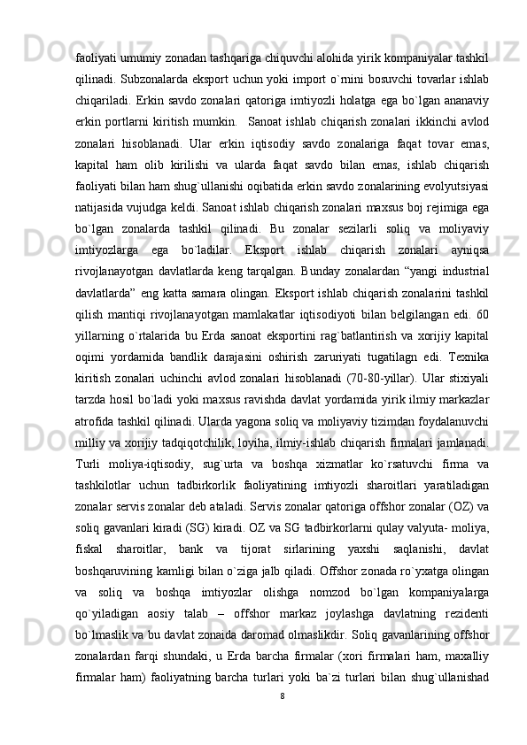faoliyati umumiy zonadan tashqariga chiquvchi alohida yirik kompaniyalar tashkil
qilinadi. Subzonalarda eksport uchun yoki import o`rnini bosuvchi tovarlar ishlab
chiqariladi.   Erkin  savdo  zonalari  qatoriga  imtiyozli   holatga   ega  bo`lgan  ananaviy
erkin   portlarni   kiritish   mumkin.     Sanoat   ishlab   chiqarish   zonalari   ikkinchi   avlod
zonalari   hisoblanadi.   Ular   erkin   iqtisodiy   savdo   zonalariga   faqat   tovar   emas,
kapital   ham   olib   kirilishi   va   ularda   faqat   savdo   bilan   emas,   ishlab   chiqarish
faoliyati bilan ham shug`ullanishi oqibatida erkin savdo zonalarining evolyutsiyasi
natijasida vujudga keldi. Sanoat ishlab chiqarish zonalari maxsus boj rejimiga ega
bo`lgan   zonalarda   tashkil   qilinadi.   Bu   zonalar   sezilarli   soliq   va   moliyaviy
imtiyozlarga   ega   bo`ladilar.   Eksport   ishlab   chiqarish   zonalari   ayniqsa
rivojlanayotgan   davlatlarda   keng   tarqalgan.   Bunday   zonalardan   “yangi   industrial
davlatlarda”  eng  katta  samara   olingan.  Eksport  ishlab   chiqarish  zonalarini   tashkil
qilish   mantiqi   rivojlanayotgan   mamlakatlar   iqtisodiyoti   bilan   belgilangan   edi.   60
yillarning   o`rtalarida   bu   Erda   sanoat   eksportini   rag`batlantirish   va   xorijiy   kapital
oqimi   yordamida   bandlik   darajasini   oshirish   zaruriyati   tugatilagn   edi.   Texnika
kiritish   zonalari   uchinchi   avlod   zonalari   hisoblanadi   (70-80-yillar).   Ular   stixiyali
tarzda hosil bo`ladi yoki maxsus ravishda davlat yordamida yirik ilmiy markazlar
atrofida tashkil qilinadi. Ularda yagona soliq va moliyaviy tizimdan foydalanuvchi
milliy va xorijiy tadqiqotchilik, loyiha, ilmiy-ishlab chiqarish firmalari jamlanadi.
Turli   moliya-iqtisodiy,   sug`urta   va   boshqa   xizmatlar   ko`rsatuvchi   firma   va
tashkilotlar   uchun   tadbirkorlik   faoliyatining   imtiyozli   sharoitlari   yaratiladigan
zonalar servis zonalar deb ataladi. Servis zonalar qatoriga offshor zonalar (OZ) va
soliq gavanlari kiradi (SG) kiradi. OZ va SG tadbirkorlarni qulay valyuta- moliya,
fiskal   sharoitlar,   bank   va   tijorat   sirlarining   yaxshi   saqlanishi,   davlat
boshqaruvining kamligi bilan o`ziga jalb qiladi. Offshor zonada ro`yxatga olingan
va   soliq   va   boshqa   imtiyozlar   olishga   nomzod   bo`lgan   kompaniyalarga
qo`yiladigan   aosiy   talab   –   offshor   markaz   joylashga   davlatning   rezidenti
bo`lmaslik va bu davlat zonaida daromad olmaslikdir. Soliq gavanlarining offshor
zonalardan   farqi   shundaki,   u   Erda   barcha   firmalar   (xori   firmalari   ham,   maxalliy
firmalar   ham)   faoliyatning   barcha   turlari   yoki   ba`zi   turlari   bilan   shug`ullanishad
8