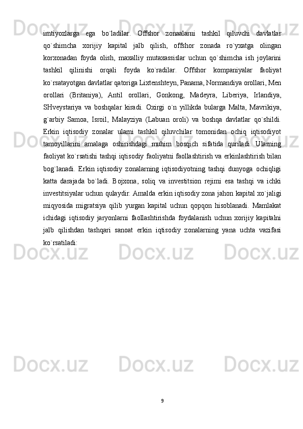 imtiyozlarga   ega   bo`ladilar.   Offshor   zonaalarni   tashkil   qiluvchi   davlatlar
qo`shimcha   xorijiy   kapital   jalb   qilish,   offshor   zonada   ro`yxatga   olingan
korxonadan   foyda   olish,   maxalliy   mutaxassislar   uchun   qo`shimcha   ish   joylarini
tashkil   qilinishi   orqali   foyda   ko`radilar.   Offshor   kompaniyalar   faoliyat
ko`rsatayotgan davlatlar qatoriga Lixtenshteyn, Panama, Normandiya orollari, Men
orollari   (Britaniya),   Antil   orollari,   Gonkong,   Madeyra,   Liberiya,   Irlandiya,
SHveystariya   va   boshqalar   kiradi.   Oxirgi   o`n   yillikda   bularga   Malta,   Mavrikiya,
g`arbiy   Samoa,   Isroil,   Malayziya   (Labuan   oroli)   va   boshqa   davlatlar   qo`shildi.
Erkin   iqtisodiy   zonalar   ularni   tashkil   qiluvchilar   tomonidan   ochiq   iqtisodiyot
tamoyillarini   amalaga   oshirishdagi   muhim   bosqich   sifatida   quriladi.   Ularning
faoliyat ko`rsatishi tashqi iqtisodiy faoliyatni faollashtirish va erkinlashtirish bilan
bog`lanadi.   Erkin   iqtisodiy   zonalarning   iqtisodiyotning   tashqi   dunyoga   ochiqligi
katta   darajada   bo`ladi.   Bojxona,   soliq   va   investitsion   rejimi   esa   tashqi   va   ichki
investitsiyalar uchun qulaydir. Amalda erkin iqtisodiy zona jahon kapital xo`jaligi
miqyosida   migratsiya   qilib   yurgan   kapital   uchun   qopqon   hisoblanadi.   Mamlakat
ichidagi   iqtisodiy   jaryonlarni   faollashtirishda   foydalanish   uchun   xorijiy   kapitalni
jalb   qilishdan   tashqari   sanoat   erkin   iqtisodiy   zonalarning   yana   uchta   vazifasi
ko`rsatiladi: 
9 
