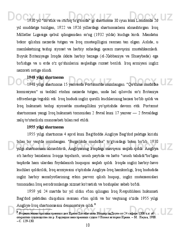 1930 yil "do'stlik va ittifoq to'g'risida" gi shartnoma 30 iyun kuni Londonda 26
yil   muddatga   tuzilgan,   1922   va   1926   yillardagi   shartnomalarni   almashtirgan.   Iroq
Millatlar   Ligasiga   qabul   qilinganidan   so'ng   (1932   yilda)   kuchga   kirdi.   Mandatni
bekor   qilishni   nazarda   tutgan   va   Iroq   mustaqilligini   rasman   tan   olgan.   Aslida,   u
mamlakatning   tashqi   siyosat   va   harbiy   sohadagi   qaram   mavqeini   mustahkamladi.
Buyuk   Britaniyaga   Iroqda   ikkita   harbiy   bazaga   (el-Xabbaniya   va   Shuaybada)   ega
bo'lishga   va   u   erda   o'z   qo'shinlarini   saqlashga   ruxsat   berildi.   Iroq   armiyasi   ingliz
nazorati ostiga olindi.
1948 yilgi shartnoma
1948 yilgi shartnoma 15 yanvarda Portsmutda imzolangan. "Qo'shma mudofaa
komissiyasi"   ni   tashkil   etishni   nazarda   tutgan,   unda   hal   qiluvchi   so'z   Britaniya
ofitserlariga tegishli edi. Iroq hududi ingliz qurolli kuchlarining bazasi bo'lib qoldi va
Iroq   hukumati   tashqi   siyosatda   mustaqillikni   yo'qotishda   davom   etdi.   Portsmut
shartnomasi yangi Iroq hukumati tomonidan 2 fevral kuni 17 yanvar — 2 fevraldagi
xalq to'ntarilishi munosabati bilan rad etildi.
1955 yilgi shartnoma
1955 yilgi shartnoma 4 aprel kuni Bag'dodda Angliya Bag'dod paktiga kirishi
bilan   bir   vaqtda   imzolangan.   "Birgalikda   mudofaa"   to'g'risidagi   bitim   bo'lib,   1930
yilgi shartnomani almashtirdi, Angliyaning Iroqdagi mavqeini saqlab qoldi. Angliya
o'z  harbiy  bazalarini  Iroqqa topshirib,  urush  paytida  va hatto  "urush  tahdidi"bo'lgan
taqdirda   ham   ulardan   foydalanish   huquqini   saqlab   qoldi.   Iroqda   ingliz   harbiy-havo
kuchlari qoldirildi, Iroq armiyasini o'qitishda Angliya-Iroq hamkorligi, Iroq hududida
ingliz   harbiy   samolyotlarining   erkin   parvoz   qilish   huquqi,   ingliz   mutaxassislari
tomonidan Iroq aerodromlariga xizmat ko'rsatish va boshqalar sabab bo'ldi.
1959   yil   24   martda   bir   yil   oldin   e'lon   qilingan   Iroq   Respublikasi   hukumati
Bag'dod   paktidan   chiqishini   rasman   e'lon   qildi   va   bir   vaqtning   o'zida   1955   yilgi
Angliya-Iroq shartnomasini denonsatsiya qildi. 8
8
  Ферман министра иностранных дел Ирана Хосейн-хана Мошир одДоуле от 24 сафара 1306 г.х. об 
открытии судоходства по р. Карундия иностранных судов // Новая история Ирана. – М.: Наука, 1988. 
– С. 129-130. 
10 