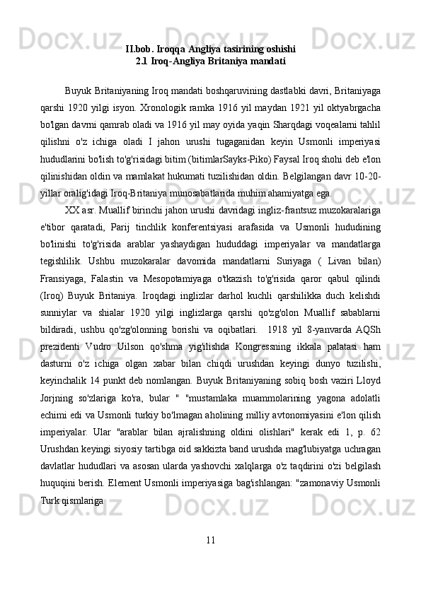 II.bob. Iroqqa Angliya tasirining oshishi
2.1 Iroq-Angliya Britaniya mandati
Buyuk Britaniyaning Iroq mandati boshqaruvining dastlabki davri, Britaniyaga
qarshi   1920  yilgi   isyon.  Xronologik  ramka  1916  yil  maydan   1921  yil  oktyabrgacha
bo'lgan davrni qamrab oladi va 1916 yil may oyida yaqin Sharqdagi voqealarni tahlil
qilishni   o'z   ichiga   oladi   I   jahon   urushi   tugaganidan   keyin   Usmonli   imperiyasi
hududlarini bo'lish to'g'risidagi bitim (bitimlarSayks-Piko) Faysal Iroq shohi deb e'lon
qilinishidan oldin va mamlakat hukumati tuzilishidan oldin. Belgilangan davr 10-20-
yillar oralig'idagi Iroq-Britaniya munosabatlarida muhim ahamiyatga ega.
XX asr. Muallif birinchi jahon urushi davridagi ingliz-frantsuz muzokaralariga
e'tibor   qaratadi,   Parij   tinchlik   konferentsiyasi   arafasida   va   Usmonli   hududining
bo'linishi   to'g'risida   arablar   yashaydigan   hududdagi   imperiyalar   va   mandatlarga
tegishlilik.   Ushbu   muzokaralar   davomida   mandatlarni   Suriyaga   (   Livan   bilan)
Fransiyaga,   Falastin   va   Mesopotamiyaga   o'tkazish   to'g'risida   qaror   qabul   qilindi
(Iroq)   Buyuk   Britaniya.   Iroqdagi   inglizlar   darhol   kuchli   qarshilikka   duch   kelishdi
sunniylar   va   shialar   1920   yilgi   inglizlarga   qarshi   qo'zg'olon   Muallif   sabablarni
bildiradi,   ushbu   qo'zg'olonning   borishi   va   oqibatlari.     1918   yil   8-yanvarda   AQSh
prezidenti   Vudro   Uilson   qo'shma   yig'ilishda   Kongressning   ikkala   palatasi   ham
dasturni   o'z   ichiga   olgan   xabar   bilan   chiqdi   urushdan   keyingi   dunyo   tuzilishi,
keyinchalik 14 punkt deb nomlangan. Buyuk Britaniyaning sobiq bosh vaziri  Lloyd
Jorjning   so'zlariga   ko'ra,   bular   "   "mustamlaka   muammolarining   yagona   adolatli
echimi edi va Usmonli turkiy bo'lmagan aholining milliy avtonomiyasini e'lon qilish
imperiyalar.   Ular   "arablar   bilan   ajralishning   oldini   olishlari"   kerak   edi   1,   p.   62
Urushdan keyingi siyosiy tartibga oid sakkizta band urushda mag'lubiyatga uchragan
davlatlar   hududlari   va   asosan   ularda   yashovchi   xalqlarga   o'z   taqdirini   o'zi   belgilash
huquqini berish. Element Usmonli imperiyasiga bag'ishlangan: "zamonaviy Usmonli
Turk qismlariga
11 