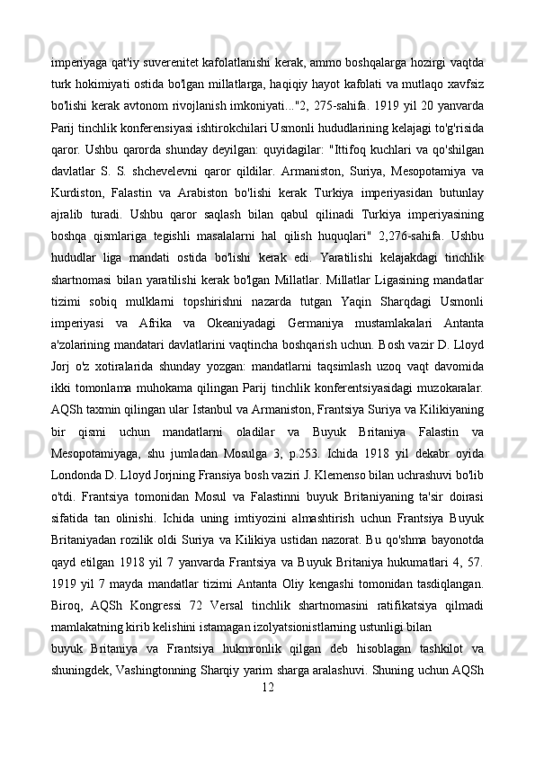 imperiyaga qat'iy suverenitet kafolatlanishi kerak, ammo boshqalarga hozirgi vaqtda
turk hokimiyati ostida bo'lgan millatlarga, haqiqiy hayot kafolati va mutlaqo xavfsiz
bo'lishi  kerak avtonom  rivojlanish imkoniyati..."2, 275-sahifa. 1919 yil 20 yanvarda
Parij tinchlik konferensiyasi ishtirokchilari Usmonli hududlarining kelajagi to'g'risida
qaror.   Ushbu   qarorda   shunday   deyilgan:   quyidagilar:   "Ittifoq   kuchlari   va   qo'shilgan
davlatlar   S.   S.   shchevelevni   qaror   qildilar.   Armaniston,   Suriya,   Mesopotamiya   va
Kurdiston,   Falastin   va   Arabiston   bo'lishi   kerak   Turkiya   imperiyasidan   butunlay
ajralib   turadi.   Ushbu   qaror   saqlash   bilan   qabul   qilinadi   Turkiya   imperiyasining
boshqa   qismlariga   tegishli   masalalarni   hal   qilish   huquqlari"   2,276-sahifa.   Ushbu
hududlar   liga   mandati   ostida   bo'lishi   kerak   edi.   Yaratilishi   kelajakdagi   tinchlik
shartnomasi   bilan   yaratilishi   kerak   bo'lgan   Millatlar.   Millatlar   Ligasining   mandatlar
tizimi   sobiq   mulklarni   topshirishni   nazarda   tutgan   Yaqin   Sharqdagi   Usmonli
imperiyasi   va   Afrika   va   Okeaniyadagi   Germaniya   mustamlakalari   Antanta
a'zolarining mandatari davlatlarini vaqtincha boshqarish uchun. Bosh vazir D. Lloyd
Jorj   o'z   xotiralarida   shunday   yozgan:   mandatlarni   taqsimlash   uzoq   vaqt   davomida
ikki   tomonlama   muhokama   qilingan   Parij   tinchlik   konferentsiyasidagi   muzokaralar.
AQSh taxmin qilingan ular Istanbul va Armaniston, Frantsiya Suriya va Kilikiyaning
bir   qismi   uchun   mandatlarni   oladilar   va   Buyuk   Britaniya   Falastin   va
Mesopotamiyaga,   shu   jumladan   Mosulga   3,   p.253.   Ichida   1918   yil   dekabr   oyida
Londonda D. Lloyd Jorjning Fransiya bosh vaziri J. Klemenso bilan uchrashuvi bo'lib
o'tdi.   Frantsiya   tomonidan   Mosul   va   Falastinni   buyuk   Britaniyaning   ta'sir   doirasi
sifatida   tan   olinishi.   Ichida   uning   imtiyozini   almashtirish   uchun   Frantsiya   Buyuk
Britaniyadan  rozilik  oldi   Suriya  va  Kilikiya  ustidan  nazorat. Bu  qo'shma   bayonotda
qayd   etilgan   1918   yil   7   yanvarda   Frantsiya   va   Buyuk   Britaniya   hukumatlari   4,   57.
1919   yil   7   mayda   mandatlar   tizimi   Antanta   Oliy   kengashi   tomonidan   tasdiqlangan.
Biroq,   AQSh   Kongressi   72   Versal   tinchlik   shartnomasini   ratifikatsiya   qilmadi
mamlakatning kirib kelishini istamagan izolyatsionistlarning ustunligi bilan
buyuk   Britaniya   va   Frantsiya   hukmronlik   qilgan   deb   hisoblagan   tashkilot   va
shuningdek, Vashingtonning Sharqiy yarim sharga aralashuvi. Shuning uchun AQSh
12 