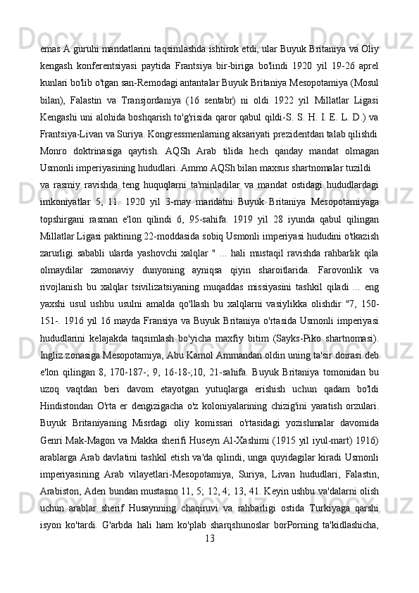 emas A guruhi mandatlarini taqsimlashda ishtirok etdi, ular Buyuk Britaniya va Oliy
kengash   konferentsiyasi   paytida   Frantsiya   bir-biriga   bo'lindi   1920   yil   19-26   aprel
kunlari bo'lib o'tgan san-Remodagi antantalar Buyuk Britaniya Mesopotamiya (Mosul
bilan),   Falastin   va   Transjordaniya   (16   sentabr)   ni   oldi   1922   yil   Millatlar   Ligasi
Kengashi uni alohida boshqarish to'g'risida qaror qabul qildi-S. S. H. I. E. L. D.) va
Frantsiya-Livan va Suriya. Kongressmenlarning aksariyati prezidentdan talab qilishdi
Monro   doktrinasiga   qaytish.   AQSh   Arab   tilida   hech   qanday   mandat   olmagan
Usmonli imperiyasining hududlari. Ammo AQSh bilan maxsus shartnomalar tuzildi
va   rasmiy   ravishda   teng   huquqlarni   ta'minladilar   va   mandat   ostidagi   hududlardagi
imkoniyatlar   5,   11.   1920   yil   3-may   mandatni   Buyuk   Britaniya   Mesopotamiyaga
topshirgani   rasman   e'lon   qilindi   6,   95-sahifa.   1919   yil   28   iyunda   qabul   qilingan
Millatlar Ligasi paktining 22-moddasida sobiq Usmonli imperiyasi hududini o'tkazish
zarurligi   sababli   ularda   yashovchi   xalqlar   "   ...   hali   mustaqil   ravishda   rahbarlik   qila
olmaydilar   zamonaviy   dunyoning   ayniqsa   qiyin   sharoitlarida.   Farovonlik   va
rivojlanish   bu   xalqlar   tsivilizatsiyaning   muqaddas   missiyasini   tashkil   qiladi   ...   eng
yaxshi   usul   ushbu   usulni   amalda   qo'llash   bu   xalqlarni   vasiylikka   olishdir   "7,   150-
151-. 1916 yil  16 mayda Fransiya  va Buyuk Britaniya o'rtasida Usmonli  imperiyasi
hududlarini   kelajakda   taqsimlash   bo'yicha   maxfiy   bitim   (Sayks-Piko   shartnomasi).
Ingliz zonasiga Mesopotamiya, Abu Kamol Ammandan oldin uning ta'sir doirasi deb
e'lon   qilingan   8,   170-187-;   9,   16-18-;10,   21-sahifa.   Buyuk   Britaniya   tomonidan   bu
uzoq   vaqtdan   beri   davom   etayotgan   yutuqlarga   erishish   uchun   qadam   bo'ldi
Hindistondan   O'rta   er   dengizigacha   o'z   koloniyalarining   chizig'ini   yaratish   orzulari.
Buyuk   Britaniyaning   Misrdagi   oliy   komissari   o'rtasidagi   yozishmalar   davomida
Genri Mak-Magon va Makka sherifi Huseyn Al-Xashimi (1915 yil iyul-mart) 1916)
arablarga Arab davlatini  tashkil  etish va'da qilindi, unga quyidagilar  kiradi Usmonli
imperiyasining   Arab   vilayetlari-Mesopotamiya,   Suriya,   Livan   hududlari,   Falastin,
Arabiston, Aden bundan mustasno 11, 5; 12, 4; 13, 41. Keyin ushbu va'dalarni olish
uchun   arablar   sherif   Husaynning   chaqiruvi   va   rahbarligi   ostida   Turkiyaga   qarshi
isyon   ko'tardi.   G'arbda   hali   ham   ko'plab   sharqshunoslar   borPorning   ta'kidlashicha,
13 