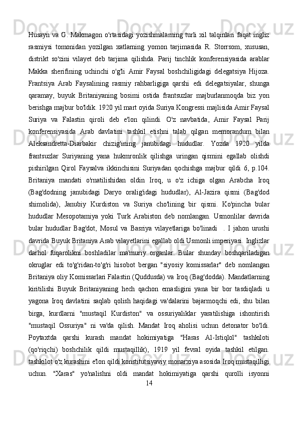 Husayn va G. Makmagon  o'rtasidagi  yozishmalarning turli xil talqinlari faqat  ingliz
rasmiysi   tomonidan   yozilgan   xatlarning   yomon   tarjimasida   R.   Storrsom,   xususan,
distrikt   so'zini   vilayet   deb   tarjima   qilishda.   Parij   tinchlik   konferensiyasida   arablar
Makka   sherifining   uchinchi   o'g'li   Amir   Faysal   boshchiligidagi   delegatsiya   Hijoza.
Frantsiya   Arab   Faysalining   rasmiy   rahbarligiga   qarshi   edi   delegatsiyalar,   shunga
qaramay,   buyuk   Britaniyaning   bosimi   ostida   frantsuzlar   majburlanmoqda   biz   yon
berishga majbur bo'ldik. 1920 yil mart oyida Suriya Kongressi majlisida Amir Faysal
Suriya   va   Falastin   qiroli   deb   e'lon   qilindi.   O'z   navbatida,   Amir   Faysal   Parij
konferensiyasida   Arab   davlatini   tashkil   etishni   talab   qilgan   memorandum   bilan
Aleksandretta-Diarbakir   chizig'ining   janubidagi   hududlar.   Yozda   1920   yilda
frantsuzlar   Suriyaning   yana   hukmronlik   qilishga   uringan   qismini   egallab   olishdi
pishirilgan   Qirol   Faysalva   ikkinchisini   Suriyadan   qochishga   majbur   qildi   6,   p.104.
Britaniya   mandati   o'rnatilishidan   oldin   Iroq,   u   o'z   ichiga   olgan   Arabcha   Iroq
(Bag'dodning   janubidagi   Daryo   oralig'idagi   hududlar),   Al-Jazira   qismi   (Bag'dod
shimolida),   Janubiy   Kurdiston   va   Suriya   cho'lining   bir   qismi.   Ko'pincha   bular
hududlar   Mesopotamiya   yoki   Turk   Arabiston   deb   nomlangan.   Usmonlilar   davrida
bular   hududlar   Bag'dot,   Mosul   va   Basriya   vilayetlariga   bo'linadi     .   I   jahon   urushi
davrida Buyuk Britaniya Arab vilayetlarini egallab oldi Usmonli imperiyasi. Inglizlar
darhol   fuqarolikni   boshladilar   ma'muriy   organlar.   Bular   shunday   boshqariladigan
okruglar   edi   to'g'ridan-to'g'ri   hisobot   bergan   "siyosiy   komissarlar"   deb   nomlangan
Britaniya oliy Komissarlari Falastin (Quddusda) va Iroq (Bag'dodda). Mandatlarning
kiritilishi   Buyuk   Britaniyaning   hech   qachon   emasligini   yana   bir   bor   tasdiqladi   u
yagona   Iroq   davlatini   saqlab   qolish   haqidagi   va'dalarini   bajarmoqchi   edi,   shu   bilan
birga,   kurdlarni   "mustaqil   Kurdiston"   va   ossuriyaliklar   yaratilishiga   ishontirish
"mustaqil   Ossuriya"   ni   va'da   qilish.   Mandat   Iroq   aholisi   uchun   detonator   bo'ldi.
Poytaxtda   qarshi   kurash   mandat   hokimiyatiga   "Haras   Al-Istiqlol"   tashkiloti
(qo'riqchi)   boshchilik   qildi   mustaqillik),   1919   yil   fevral   oyida   tashkil   etilgan.
tashkilot o'z kurashini e'lon qildi konstitutsiyaviy monarxiya asosida Iroq mustaqilligi
uchun.   "Xaras"   yo'nalishni   oldi   mandat   hokimiyatiga   qarshi   qurolli   isyonni
14 