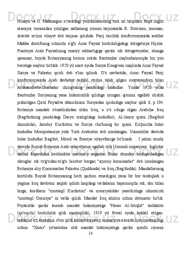Husayn va G. Makmagon  o'rtasidagi  yozishmalarning turli xil talqinlari faqat  ingliz
rasmiysi   tomonidan   yozilgan   xatlarning   yomon   tarjimasida   R.   Storrsom,   xususan,
distrikt   so'zini   vilayet   deb   tarjima   qilishda.   Parij   tinchlik   konferensiyasida   arablar
Makka   sherifining   uchinchi   o'g'li   Amir   Faysal   boshchiligidagi   delegatsiya   Hijoza.
Frantsiya   Arab   Faysalining   rasmiy   rahbarligiga   qarshi   edi   delegatsiyalar,   shunga
qaramay,   buyuk   Britaniyaning   bosimi   ostida   frantsuzlar   majburlanmoqda   biz   yon
berishga majbur bo'ldik. 1920 yil mart oyida Suriya Kongressi majlisida Amir Faysal
Suriya   va   Falastin   qiroli   deb   e'lon   qilindi.   O'z   navbatida,   Amir   Faysal   Parij
konferensiyasida   Arab   davlatini   tashkil   etishni   talab   qilgan   memorandum   bilan
Aleksandretta-Diarbakir   chizig'ining   janubidagi   hududlar.   Yozda   1920   yilda
frantsuzlar   Suriyaning   yana   hukmronlik   qilishga   uringan   qismini   egallab   olishdi
pishirilgan   Qirol   Faysalva   ikkinchisini   Suriyadan   qochishga   majbur   qildi   6,   p.104.
Britaniya   mandati   o'rnatilishidan   oldin   Iroq,   u   o'z   ichiga   olgan   Arabcha   Iroq
(Bag'dodning   janubidagi   Daryo   oralig'idagi   hududlar),   Al-Jazira   qismi   (Bag'dod
shimolida),   Janubiy   Kurdiston   va   Suriya   cho'lining   bir   qismi.   Ko'pincha   bular
hududlar   Mesopotamiya   yoki   Turk   Arabiston   deb   nomlangan.   Usmonlilar   davrida
bular   hududlar   Bag'dot,   Mosul   va   Basriya   vilayetlariga   bo'linadi     .   I   jahon   urushi
davrida Buyuk Britaniya Arab vilayetlarini egallab oldi Usmonli imperiyasi. Inglizlar
darhol   fuqarolikni   boshladilar   ma'muriy   organlar.   Bular   shunday   boshqariladigan
okruglar   edi   to'g'ridan-to'g'ri   hisobot   bergan   "siyosiy   komissarlar"   deb   nomlangan
Britaniya oliy Komissarlari Falastin (Quddusda) va Iroq (Bag'dodda). Mandatlarning
kiritilishi   Buyuk   Britaniyaning   hech   qachon   emasligini   yana   bir   bor   tasdiqladi   u
yagona   Iroq   davlatini   saqlab   qolish   haqidagi   va'dalarini   bajarmoqchi   edi,   shu   bilan
birga,   kurdlarni   "mustaqil   Kurdiston"   va   ossuriyaliklar   yaratilishiga   ishontirish
"mustaqil   Ossuriya"   ni   va'da   qilish.   Mandat   Iroq   aholisi   uchun   detonator   bo'ldi.
Poytaxtda   qarshi   kurash   mandat   hokimiyatiga   "Haras   Al-Istiqlol"   tashkiloti
(qo'riqchi)   boshchilik   qildi   mustaqillik),   1919   yil   fevral   oyida   tashkil   etilgan.
tashkilot o'z kurashini e'lon qildi konstitutsiyaviy monarxiya asosida Iroq mustaqilligi
uchun.   "Xaras"   yo'nalishni   oldi   mandat   hokimiyatiga   qarshi   qurolli   isyonni
14
