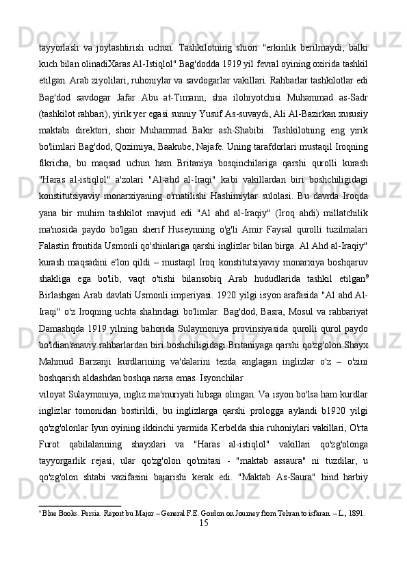 tayyorlash   va   joylashtirish   uchun.   Tashkilotning   shiori   "erkinlik   berilmaydi,   balki
kuch bilan olinadiXaras Al-Istiqlol" Bag'dodda 1919 yil fevral oyining oxirida tashkil
etilgan. Arab ziyolilari, ruhoniylar va savdogarlar vakillari. Rahbarlar tashkilotlar edi
Bag'dod   savdogar   Jafar   Abu   at-Timann,   shia   ilohiyotchisi   Muhammad   as-Sadr
(tashkilot rahbari), yirik yer egasi sunniy Yusuf As-suvaydi, Ali Al-Bazirkan xususiy
maktabi   direktori,   shoir   Muhammad   Bakir   ash-Shabibi.   Tashkilotning   eng   yirik
bo'limlari Bag'dod, Qozimiya, Baakube, Najafe. Uning tarafdorlari mustaqil Iroqning
fikricha,   bu   maqsad   uchun   ham   Britaniya   bosqinchilariga   qarshi   qurolli   kurash
"Haras   al-istiqlol"   a'zolari   "Al-ahd   al-Iraqi"   kabi   vakillardan   biri   boshchiligidagi
konstitutsiyaviy   monarxiyaning   o'rnatilishi   Hashimiylar   sulolasi.   Bu   davrda   Iroqda
yana   bir   muhim   tashkilot   mavjud   edi   "Al   ahd   al-Iraqiy"   (Iroq   ahdi)   millatchilik
ma'nosida   paydo   bo'lgan   sherif   Huseynning   o'g'li   Amir   Faysal   qurolli   tuzilmalari
Falastin frontida Usmonli qo'shinlariga qarshi inglizlar bilan birga. Al Ahd al-Iraqiy"
kurash   maqsadini   e'lon   qildi   –   mustaqil   Iroq   konstitutsiyaviy   monarxiya   boshqaruv
shakliga   ega   bo'lib,   vaqt   o'tishi   bilansobiq   Arab   hududlarida   tashkil   etilgan 9
Birlashgan Arab davlati Usmonli imperiyasi. 1920 yilgi isyon arafasida "Al ahd Al-
Iraqi"   o'z   Iroqning   uchta   shahridagi   bo'limlar:   Bag'dod,   Basra,   Mosul   va   rahbariyat
Damashqda   1919   yilning   bahorida   Sulaymoniya   provinsiyasida   qurolli   qurol   paydo
bo'ldian'anaviy rahbarlardan biri boshchiligidagi Britaniyaga qarshi qo'zg'olon Shayx
Mahmud   Barzanji   kurdlarining   va'dalarini   tezda   anglagan   inglizlar   o'z   –   o'zini
boshqarish aldashdan boshqa narsa emas. Isyonchilar
viloyat Sulaymoniya, ingliz ma'muriyati hibsga olingan. Va isyon bo'lsa ham kurdlar
inglizlar   tomonidan   bostirildi,   bu   inglizlarga   qarshi   prologga   aylandi   b1920   yilgi
qo'zg'olonlar Iyun oyining ikkinchi yarmida Kerbelda shia ruhoniylari vakillari, O'rta
Furot   qabilalarining   shayxlari   va   "Haras   al-istiqlol"   vakillari   qo'zg'olonga
tayyorgarlik   rejasi,   ular   qo'zg'olon   qo'mitasi   -   "maktab   assaura"   ni   tuzdilar,   u
qo'zg'olon   shtabi   vazifasini   bajarishi   kerak   edi.   "Maktab   As-Saura"   hind   harbiy
9
  Blue Books. Persia. Report bu Major – General F.E. Gordon on Journey from Tehran to isfaran. – L., 1891.
15 