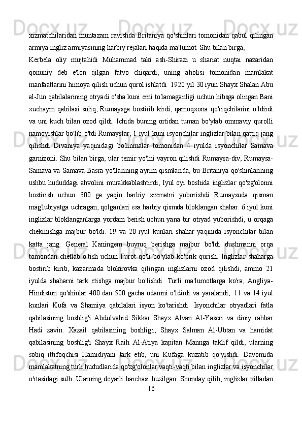 xizmatchilaridan muntazam  ravishda Britaniya qo'shinlari  tomonidan  qabul  qilingan
armiya ingliz armiyasining harbiy rejalari haqida ma'lumot. Shu bilan birga,
Kerbela   oliy   mujtahidi   Muhammad   taki   ash-Shirazi   u   shariat   nuqtai   nazaridan
qonuniy   deb   e'lon   qilgan   fatvo   chiqardi,   uning   aholisi   tomonidan   mamlakat
manfaatlarini himoya qilish uchun qurol ishlatdi  1920 yil 30 iyun Shayx Shalan Abu
al-Jun qabilalarining otryadi o'sha kuni erni to'lamaganligi uchun hibsga olingan Bani
xuchaym   qabilasi   soliq,  Rumaysga   bostirib  kirdi,  qamoqxona   qo'riqchilarini   o'ldirdi
va uni   kuch  bilan  ozod  qildi.  Ichida buning  ortidan  tuman bo'ylab  ommaviy  qurolli
namoyishlar bo'lib o'tdi Rumayslar, 1 iyul kuni isyonchilar inglizlar bilan qattiq jang
qilishdi   Divaniya   yaqinidagi   bo'linmalar   tomonidan   4   iyulda   isyonchilar   Samava
garnizoni. Shu bilan birga, ular temir yo'lni vayron qilishdi Rumaysa-div, Rumaysa-
Samava va Samava-Basra yo'llarining ayrim qismlarida, bu Britaniya qo'shinlarining
ushbu hududdagi  ahvolini  murakkablashtirdi, Iyul  oyi  boshida  inglizlar  qo'zg'olonni
bostirish   uchun   300   ga   yaqin   harbiy   xizmatni   yuborishdi   Rumaysuda   qisman
mag'lubiyatga uchragan, qolganlari esa harbiy qismda bloklangan shahar. 6 iyul kuni
inglizlar bloklanganlarga yordam berish uchun yana bir otryad yuborishdi, u orqaga
chekinishga   majbur   bo'ldi.   19   va   20   iyul   kunlari   shahar   yaqinida   isyonchilar   bilan
katta   jang.   General   Kaningem   buyruq   berishga   majbur   bo'ldi   dushmanni   orqa
tomondan   chetlab   o'tish   uchun   Furot   qo'li   bo'ylab   ko'prik   qurish.   Inglizlar   shaharga
bostirib   kirib,   kazarmada   blokirovka   qilingan   inglizlarni   ozod   qilishdi,   ammo   21
iyulda   shaharni   tark   etishga   majbur   bo'lishdi.   Turli   ma'lumotlarga   ko'ra,   Angliya-
Hindiston qo'shinlar 400 dan 500 gacha odamni o'ldirdi va yaralandi,. 11 va 14 iyul
kunlari   Kufa   va   Shamiya   qabilalari   isyon   ko'tarishdi.   Isyonchilar   otryadlari   fatla
qabilasining   boshlig'i   Abdulvahid   Sikkar   Shayx   Alvan   Al-Yaseri   va   diniy   rahbar
Hadi   zavin.   Xazail   qabilasining   boshlig'i,   Shayx   Salman   Al-Ubtan   va   hamidat
qabilasining   boshlig'i   Shayx   Raih   Al-Atiya   kapitan   Mannga   taklif   qildi,   ularning
sobiq   ittifoqchisi   Hamidiyani   tark   etib,   uni   Kufaga   kuzatib   qo'yishdi.   Davomida
mamlakatning turli hududlarida qo'zg'olonlar vaqti-vaqti bilan inglizlar va isyonchilar
o'rtasidagi sulh. Ularning deyarli barchasi buzilgan. Shunday qilib, inglizlar xilladan
16 