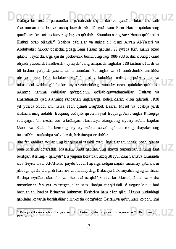 Kufaga   bir   nechta   paroxodlarni   jo'natishdi   o'q-dorilar   va   qurollar   bilan.   Bu   sulh
shartnomasini   ochiqdan-ochiq   buzish   edi.   21   iyul   kuni   Bani   Hasan   qabilasining
qurolli a'zolari ushbu karvonga hujum qilishdi,. Shundan so'ng Bani Hasan qo'shinlari
Kufuni   o'rab   olishdi. 10
  Boshqa   qabilalar   va   uning   bir   qismi   Alvan   Al-Yaseri   va
Abdulvahid   Sikkar   boshchiligidagi   Bani   Hasan   qabilasi   22   iyulda   Kifl   shahri   ozod
qilindi.  Isyonchilarga  qarshi   polkovnik  boshchiligidagi   800-900  kishilik   Anglo-hind
otryadi yuborildi Hardkestl. - qaniydi? Jang natijasida inglizlar 180 kishini o'ldirdi va
60   kishini   yo'qotdi   yaradorlar   tomonidan.   70   ingliz   va   81   hindistonlik   asirlikka
olingan.   Isyonchilar   kattalarni   egallab   olishdi   kuboklar:   miltiqlar,   pulemyotlar   va
bitta qurol. Ushbu g'alabadan keyin isyonchilarga yana bir necha qabilalar qo'shildi.
nAmmo   hamma   qabilalar   qo'zg'olonni   qo'llab-quvvatlamadilar.   Dulayn   va
amaratanaiza   qabilalarining   rahbarlari   inglizlarga   sodiqliklarini   e'lon   qilishdi.   1920
yil   yozida   xuddi   shu   narsa   e'lon   qilindi   Bag'dod,   Basra,   Mosul   va   boshqa   yirik
shaharlarning  notabli.   Iroqning  bo'lajak   qiroli   Faysal   Iroqdagi   Arab-ingliz   Ittifoqiga
sodiqligini   bir   necha   bor   ta'kidlagan.   Hamidiya   okrugining   siyosiy   zobiti   kapitan
Mann   va   Kufa   Norberining   siyosiy   zobiti   xazail   qabilalarining   shayxlarining
betaraflikni saqlashga va'da berib, kelishuvga erishdilar
ular fatl qabilasi yerlarining bir qismini tashkil etadi. Inglizlar shunchaki boshliqlarga
pora   berishdi   betaraflik.   Masalan,   Shibl   qabilasining   shayxi   tomonidan   2   ming   funt
berilgan sterling. - qaniydi? Bu yagona holatdan uzoq 30 iyul kuni Samava tumanida
shia Seyidi Hadi Al-Muxtar paydo bo'ldi Hijratga kelgan najafa mahalliy qabilalarni
jihodga qarshi chaqirdi Kafirov va mintaqadagi Britaniya hokimiyatining ag'darilishi.
Boshqa  seyidlar, ulamolar  va "Haras  al-istiqlol"  emissarlari  Garraf, chodir  va Hidra
tumanlarida   faoliyat   ko'rsatgan,   ular   ham   jihodga   chaqirishdi.   6   avgust   kuni   jihod
boshlanishi   haqida   Britaniya   hukumati   Kerbelda   ham   e'lon   qildi.   Ushbu   hududdagi
qabilalar ko'tarila boshladilar birin-ketin qo'zg'olon. Britaniya qo'shinlari ko'pchilikni
10
  История Востока: в 6 т. / Гл. ред. кол.: Р.Б. Рыбаков; Институт востоковедения. – М.: Вост. лит., 
1995. – Т. 4. 
17 