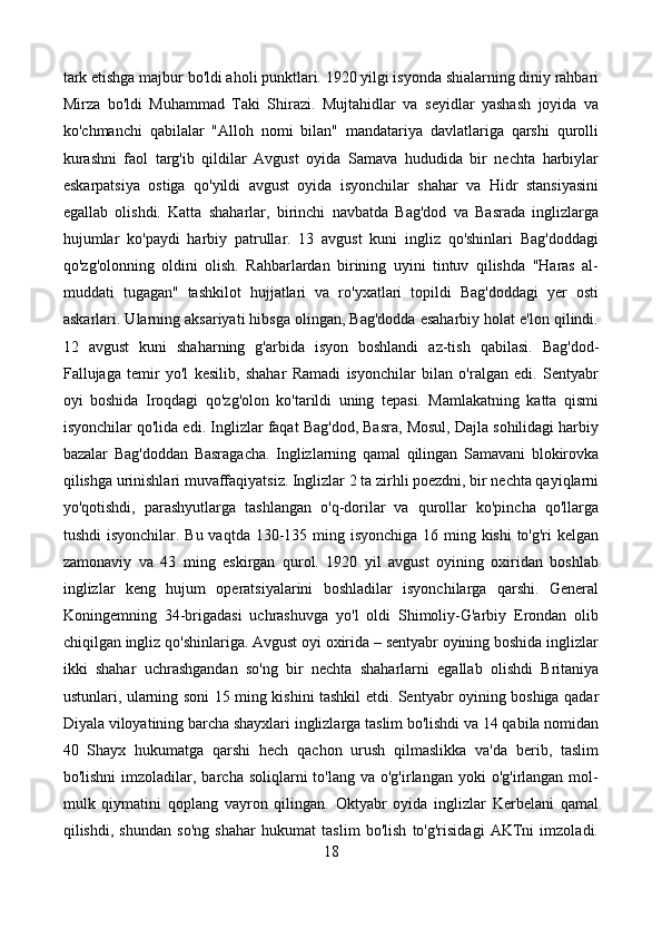 tark etishga majbur bo'ldi aholi punktlari. 1920 yilgi isyonda shialarning diniy rahbari
Mirza   bo'ldi   Muhammad   Taki   Shirazi.   Mujtahidlar   va   seyidlar   yashash   joyida   va
ko'chmanchi   qabilalar   "Alloh   nomi   bilan"   mandatariya   davlatlariga   qarshi   qurolli
kurashni   faol   targ'ib   qildilar   Avgust   oyida   Samava   hududida   bir   nechta   harbiylar
eskarpatsiya   ostiga   qo'yildi   avgust   oyida   isyonchilar   shahar   va   Hidr   stansiyasini
egallab   olishdi.   Katta   shaharlar,   birinchi   navbatda   Bag'dod   va   Basrada   inglizlarga
hujumlar   ko'paydi   harbiy   patrullar.   13   avgust   kuni   ingliz   qo'shinlari   Bag'doddagi
qo'zg'olonning   oldini   olish.   Rahbarlardan   birining   uyini   tintuv   qilishda   "Haras   al-
muddati   tugagan"   tashkilot   hujjatlari   va   ro'yxatlari   topildi   Bag'doddagi   yer   osti
askarlari. Ularning aksariyati hibsga olingan, Bag'dodda esaharbiy holat e'lon qilindi.
12   avgust   kuni   shaharning   g'arbida   isyon   boshlandi   az-tish   qabilasi.   Bag'dod-
Fallujaga   temir   yo'l   kesilib,   shahar   Ramadi   isyonchilar   bilan   o'ralgan   edi.   Sentyabr
oyi   boshida   Iroqdagi   qo'zg'olon   ko'tarildi   uning   tepasi.   Mamlakatning   katta   qismi
isyonchilar qo'lida edi. Inglizlar faqat Bag'dod, Basra, Mosul, Dajla sohilidagi harbiy
bazalar   Bag'doddan   Basragacha.   Inglizlarning   qamal   qilingan   Samavani   blokirovka
qilishga urinishlari muvaffaqiyatsiz. Inglizlar 2 ta zirhli poezdni, bir nechta qayiqlarni
yo'qotishdi,   parashyutlarga   tashlangan   o'q-dorilar   va   qurollar   ko'pincha   qo'llarga
tushdi  isyonchilar. Bu vaqtda 130-135 ming isyonchiga  16 ming kishi  to'g'ri  kelgan
zamonaviy   va   43   ming   eskirgan   qurol.   1920   yil   avgust   oyining   oxiridan   boshlab
inglizlar   keng   hujum   operatsiyalarini   boshladilar   isyonchilarga   qarshi.   General
Koningemning   34-brigadasi   uchrashuvga   yo'l   oldi   Shimoliy-G'arbiy   Erondan   olib
chiqilgan ingliz qo'shinlariga. Avgust oyi oxirida – sentyabr oyining boshida inglizlar
ikki   shahar   uchrashgandan   so'ng   bir   nechta   shaharlarni   egallab   olishdi   Britaniya
ustunlari, ularning soni 15 ming kishini tashkil etdi. Sentyabr oyining boshiga qadar
Diyala viloyatining barcha shayxlari inglizlarga taslim bo'lishdi va 14 qabila nomidan
40   Shayx   hukumatga   qarshi   hech   qachon   urush   qilmaslikka   va'da   berib,   taslim
bo'lishni   imzoladilar,  barcha  soliqlarni   to'lang  va o'g'irlangan  yoki   o'g'irlangan  mol-
mulk   qiymatini   qoplang   vayron   qilingan.   Oktyabr   oyida   inglizlar   Kerbelani   qamal
qilishdi,   shundan   so'ng   shahar   hukumat   taslim   bo'lish   to'g'risidagi   AKTni   imzoladi.
18 