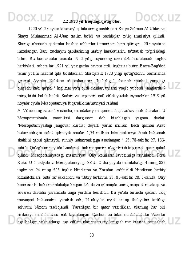 2.2 1920 yil Iroqdagi qo'zg'olon
1920 yil 2-noyabrda xazayl qabilasining boshliqlari Shayx Salman Al-Ubtan va
Shayx   Muhammad   Al-Utan   taslim   bo'ldi   va   boshliqlar   to'liq   amnistiya   qilindi.
Shunga   o'xshash   qadamlar   boshqa   rahbarlar   tomonidan   ham   qilingan.   20   noyabrda
imzolangan   Bani   xuchaym   qabilasining   harbiy   harakatlarini   to'xtatish   to'g'risidagi
bitim.   Bu   kun   arablar   orasida   1920   yilgi   isyonning   oxiri   deb   hisoblanadi.   ingliz
harbiylari,   sabotajlar   1921   yil   yozigacha   davom   etdi.   inglizlar   butun   Basra-Bag'dod
temir   yo'lini   nazorat   qila   boshladilar.   Shafqatsiz   1920   yilgi   qo'zg'olonni   bostirishda
general   Aymler   Xoldane   o'z   askarlarini   "bo'lishga"   chaqirdi   muskat   yong'og'i
qirg'ichi kabi qo'pol." Inglizlar yo'q qildi ekinlar, uylarni yoqib yubordi, janglarda 9
ming   kishi   halok   bo'ldi.   Sudsiz   va   tergovsiz   qatl   etildi   yuzlab   isyonchilar   1919   yil
noyabr oyida Mesopotamiya fuqarolik ma'muriyati rahbari
A. Vilsonning xabar berishicha, mandatariy maqomini faqat zo'ravonlik choralari. U
Mesopotamiyada   yaratilishi   dargumon   deb   hisoblagan   yagona   davlat:
"Mesopotamiyadagi   jangovar   kurdlar   deyarli   yarim   million,   hech   qachon   Arab
hukmronligini   qabul   qilmaydi   shialar   1,34   million   Mesopotamiya   Arab   hukumati
shaklini   qabul  qilmaydi,  sunniy  hukmronligiga asoslangan  "  25,  78-sahifa;   27, 133-
sahifa. Qo'zg'olon paytida Londonda bob maqomini o'zgartirish to'g'risida qaror qabul
qilindi   Mesopotamiyadagi   ma'muriyat.   Oliy   komissar   lavozimiga   tayinlandi   Persi
Koks. U 1 oktyabrda Mesopotamiyaga  keldi. O'sha  paytda mamlakatga 4 ming 883
ingliz   va   24   ming   508   ingliz   Hindiston   va   Forsdan   ko'chirildi   Hindiston   harbiy
xizmatchilari, bitta raf eskadroni va tibbiy bo'linma 25, 81-sahifa; 28, 3-sahifa. Oliy
komissar P. koks mamlakatga kelgan deb da'vo qilmoqda uning maqsadi mustaqil va
suveren   davlatni   yaratishda   unga   yordam   berishdir.   Bu   yo'lda   birinchi   qadam   Iroq
muvaqqat   hukumatini   yaratish   edi,   24-oktyabr   oyida   uning   faoliyatini   tartibga
soluvchi   Nizom   tasdiqlandi.   Yaratilgan   bir   qator   vazirliklar,   ularning   har   biri
Britaniya   maslahatchisi   etib   tayinlangan.   Qachon   bu   bilan   maslahatchilar   Vazirlar
ega   bo'lgan   vakolatlarga   ega   edilar:   ular   ma'muriy   kengash   majlislarida   qatnashish
20 