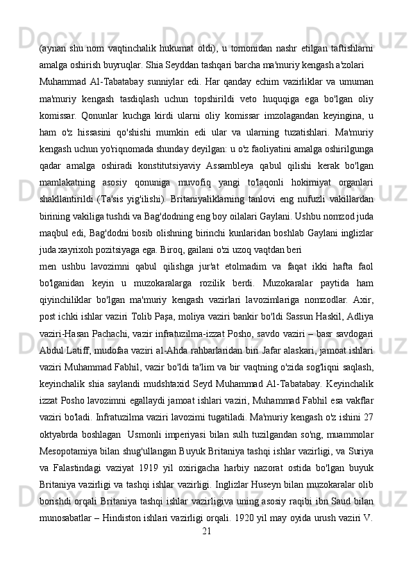 (aynan   shu   nom   vaqtinchalik   hukumat   oldi),   u   tomonidan   nashr   etilgan   taftishlarni
amalga oshirish buyruqlar. Shia Seyddan tashqari barcha ma'muriy kengash a'zolari
Muhammad   Al-Tabatabay   sunniylar   edi.   Har   qanday   echim   vazirliklar   va   umuman
ma'muriy   kengash   tasdiqlash   uchun   topshirildi   veto   huquqiga   ega   bo'lgan   oliy
komissar.   Qonunlar   kuchga   kirdi   ularni   oliy   komissar   imzolagandan   keyingina,   u
ham   o'z   hissasini   qo'shishi   mumkin   edi   ular   va   ularning   tuzatishlari.   Ma'muriy
kengash uchun yo'riqnomada shunday deyilgan: u o'z faoliyatini amalga oshirilgunga
qadar   amalga   oshiradi   konstitutsiyaviy   Assambleya   qabul   qilishi   kerak   bo'lgan
mamlakatning   asosiy   qonuniga   muvofiq   yangi   to'laqonli   hokimiyat   organlari
shakllantirildi   (Ta'sis   yig'ilishi).   Britaniyaliklarning   tanlovi   eng   nufuzli   vakillardan
birining vakiliga tushdi va Bag'dodning eng boy oilalari Gaylani. Ushbu nomzod juda
maqbul edi, Bag'dodni bosib olishning birinchi kunlaridan boshlab Gaylani inglizlar
juda xayrixoh pozitsiyaga ega. Biroq, gailani o'zi uzoq vaqtdan beri
men   ushbu   lavozimni   qabul   qilishga   jur'at   etolmadim   va   faqat   ikki   hafta   faol
bo'lganidan   keyin   u   muzokaralarga   rozilik   berdi.   Muzokaralar   paytida   ham
qiyinchiliklar   bo'lgan   ma'muriy   kengash   vazirlari   lavozimlariga   nomzodlar.   Axir,
post ichki ishlar vaziri Tolib Paşa, moliya vaziri bankir bo'ldi Sassun Haskil, Adliya
vaziri-Hasan Pachachi, vazir infratuzilma-izzat Posho, savdo vaziri – basr savdogari
Abdul Latiff, mudofaa vaziri al-Ahda rahbarlaridan biri Jafar alaskari, jamoat ishlari
vaziri Muhammad Fabhil, vazir bo'ldi ta'lim va bir vaqtning o'zida sog'liqni saqlash,
keyinchalik   shia   saylandi   mudshtaxid   Seyd   Muhammad   Al-Tabatabay.   Keyinchalik
izzat Posho lavozimni egallaydi jamoat ishlari vaziri, Muhammad Fabhil esa vakflar
vaziri bo'ladi. Infratuzilma vaziri lavozimi tugatiladi. Ma'muriy kengash o'z ishini 27
oktyabrda   boshlagan    Usmonli   imperiyasi   bilan  sulh  tuzilgandan  so'ng,  muammolar
Mesopotamiya bilan shug'ullangan Buyuk Britaniya tashqi ishlar vazirligi, va Suriya
va   Falastindagi   vaziyat   1919   yil   oxirigacha   harbiy   nazorat   ostida   bo'lgan   buyuk
Britaniya vazirligi va tashqi ishlar vazirligi. Inglizlar Huseyn bilan muzokaralar olib
borishdi  orqali Britaniya tashqi  ishlar vazirligiva uning asosiy  raqibi  ibn Saud bilan
munosabatlar – Hindiston ishlari vazirligi orqali. 1920 yil may oyida urush vaziri V.
21 