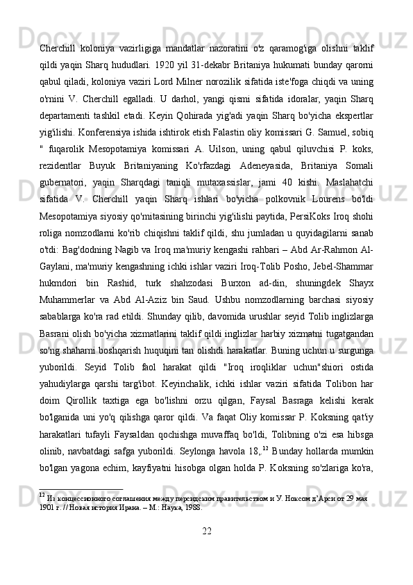 Cherchill   koloniya   vazirligiga   mandatlar   nazoratini   o'z   qaramog'iga   olishni   taklif
qildi  yaqin Sharq hududlari. 1920 yil  31-dekabr  Britaniya hukumati  bunday qarorni
qabul qiladi, koloniya vaziri Lord Milner norozilik sifatida iste'foga chiqdi va uning
o'rnini   V.   Cherchill   egalladi.   U   darhol,   yangi   qismi   sifatida   idoralar,   yaqin   Sharq
departamenti   tashkil   etadi.   Keyin   Qohirada   yig'adi   yaqin   Sharq   bo'yicha   ekspertlar
yig'ilishi. Konferensiya ishida ishtirok etish Falastin oliy komissari G. Samuel, sobiq
"   fuqarolik   Mesopotamiya   komissari   A.   Uilson,   uning   qabul   qiluvchisi   P.   koks,
rezidentlar   Buyuk   Britaniyaning   Ko'rfazdagi   Adeneyasida,   Britaniya   Somali
gubernatori,   yaqin   Sharqdagi   taniqli   mutaxassislar,   jami   40   kishi.   Maslahatchi
sifatida   V.   Cherchill   yaqin   Sharq   ishlari   bo'yicha   polkovnik   Lourens   bo'ldi
Mesopotamiya siyosiy qo'mitasining birinchi yig'ilishi paytida, PersiKoks Iroq shohi
roliga   nomzodlarni   ko'rib   chiqishni   taklif   qildi,   shu   jumladan   u   quyidagilarni   sanab
o'tdi: Bag'dodning Nagib va Iroq ma'muriy kengashi  rahbari – Abd Ar-Rahmon Al-
Gaylani, ma'muriy kengashning ichki ishlar vaziri Iroq-Tolib Posho, Jebel-Shammar
hukmdori   bin   Rashid,   turk   shahzodasi   Burxon   ad-din,   shuningdek   Shayx
Muhammerlar   va   Abd   Al-Aziz   bin   Saud.   Ushbu   nomzodlarning   barchasi   siyosiy
sabablarga ko'ra rad etildi. Shunday qilib, davomida urushlar seyid Tolib inglizlarga
Basrani  olish bo'yicha xizmatlarini taklif qildi inglizlar harbiy xizmatni tugatgandan
so'ng shaharni boshqarish huquqini tan olishdi harakatlar. Buning uchun u surgunga
yuborildi.   Seyid   Tolib   faol   harakat   qildi   "Iroq   iroqliklar   uchun"shiori   ostida
yahudiylarga   qarshi   targ'ibot.   Keyinchalik,   ichki   ishlar   vaziri   sifatida   Tolibon   har
doim   Qirollik   taxtiga   ega   bo'lishni   orzu   qilgan,   Faysal   Basraga   kelishi   kerak
bo'lganida   uni   yo'q   qilishga   qaror   qildi.   Va   faqat   Oliy   komissar   P.   Koksning   qat'iy
harakatlari   tufayli   Faysaldan   qochishga   muvaffaq   bo'ldi,   Tolibning   o'zi   esa   hibsga
olinib,  navbatdagi   safga  yuborildi.  Seylonga  havola  18,. 12
  Bunday  hollarda  mumkin
bo'lgan   yagona  echim,   kayfiyatni   hisobga   olgan   holda   P.   Koksning   so'zlariga   ko'ra,
12
  Из концессионного соглашения между персидским правительством и У. Ноксом д’Арси от 29 мая 
1901 г. // Новая история Ирана. – М.: Наука, 1988. 
22 