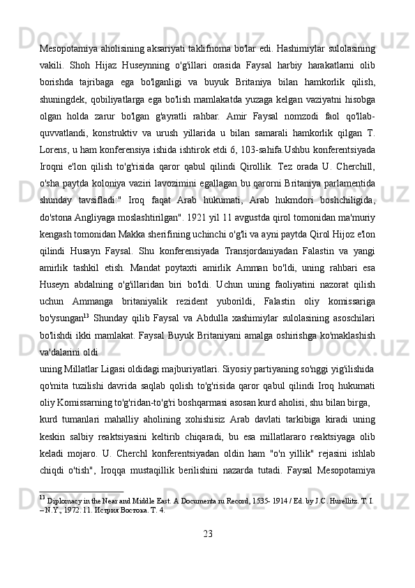 Mesopotamiya aholisining aksariyati taklifnoma bo'lar edi. Hashimiylar sulolasining
vakili.   Shoh   Hijaz   Huseynning   o'g'illari   orasida   Faysal   harbiy   harakatlarni   olib
borishda   tajribaga   ega   bo'lganligi   va   buyuk   Britaniya   bilan   hamkorlik   qilish,
shuningdek,  qobiliyatlarga  ega  bo'lish  mamlakatda  yuzaga  kelgan  vaziyatni  hisobga
olgan   holda   zarur   bo'lgan   g'ayratli   rahbar.   Amir   Faysal   nomzodi   faol   qo'llab-
quvvatlandi,   konstruktiv   va   urush   yillarida   u   bilan   samarali   hamkorlik   qilgan   T.
Lorens, u ham konferensiya ishida ishtirok etdi 6, 103-sahifa.Ushbu konferentsiyada
Iroqni   e'lon   qilish   to'g'risida   qaror   qabul   qilindi   Qirollik.   Tez   orada   U.   Cherchill,
o'sha paytda koloniya vaziri lavozimini egallagan bu qarorni Britaniya parlamentida
shunday   tavsifladi:"   Iroq   faqat   Arab   hukumati,   Arab   hukmdori   boshchiligida,
do'stona Angliyaga moslashtirilgan". 1921 yil 11 avgustda qirol tomonidan ma'muriy
kengash tomonidan Makka sherifining uchinchi o'g'li va ayni paytda Qirol Hijoz e'lon
qilindi   Husayn   Faysal.   Shu   konferensiyada   Transjordaniyadan   Falastin   va   yangi
amirlik   tashkil   etish.   Mandat   poytaxti   amirlik   Amman   bo'ldi,   uning   rahbari   esa
Huseyn   abdalning   o'g'illaridan   biri   bo'ldi.   Uchun   uning   faoliyatini   nazorat   qilish
uchun   Ammanga   britaniyalik   rezident   yuborildi,   Falastin   oliy   komissariga
bo'ysungan 13
  Shunday   qilib   Faysal   va   Abdulla   xashimiylar   sulolasining   asoschilari
bo'lishdi  ikki  mamlakat. Faysal  Buyuk Britaniyani  amalga  oshirishga ko'maklashish
va'dalarini oldi
uning Millatlar Ligasi oldidagi majburiyatlari. Siyosiy partiyaning so'nggi yig'ilishida
qo'mita   tuzilishi   davrida   saqlab   qolish   to'g'risida   qaror   qabul   qilindi   Iroq   hukumati
oliy Komissarning to'g'ridan-to'g'ri boshqarmasi asosan kurd aholisi, shu bilan birga,
kurd   tumanlari   mahalliy   aholining   xohishisiz   Arab   davlati   tarkibiga   kiradi   uning
keskin   salbiy   reaktsiyasini   keltirib   chiqaradi,   bu   esa   millatlararo   reaktsiyaga   olib
keladi   mojaro.   U.   Cherchl   konferentsiyadan   oldin   ham   "o'n   yillik"   rejasini   ishlab
chiqdi   o'tish",   Iroqqa   mustaqillik   berilishini   nazarda   tutadi.   Faysal   Mesopotamiya
13
  Diplomacy in the Near and Middle East. A Documenta ru Record, 1535- 1914 / Ed. by J. С . Hurellitz.  T. I.
– N.Y., 1972. 11. Истрия Востока. Т. 4.
23 