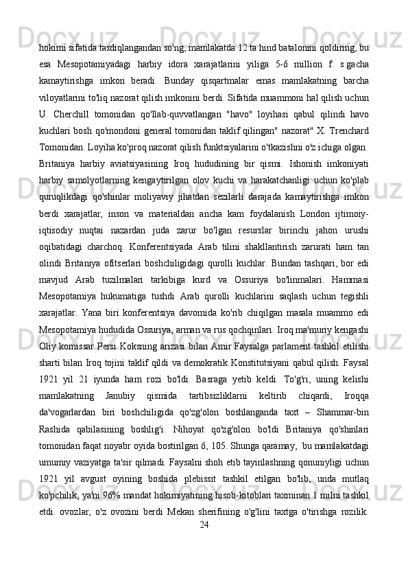 hokimi sifatida tasdiqlangandan so'ng, mamlakatda 12 ta hind batalonini qoldiring, bu
esa   Mesopotamiyadagi   harbiy   idora   xarajatlarini   yiliga   5-6   million   f.   s.gacha
kamaytirishga   imkon   beradi.   Bunday   qisqartmalar   emas   mamlakatning   barcha
viloyatlarini to'liq nazorat qilish imkonini berdi. Sifatida muammoni hal qilish uchun
U.   Cherchill   tomonidan   qo'llab-quvvatlangan   "havo"   loyihasi   qabul   qilindi   havo
kuchlari bosh qo'mondoni general tomonidan taklif qilingan" nazorat" X. Trenchard
Tomonidan. Loyiha ko'proq nazorat qilish funktsiyalarini o'tkazishni o'z ichiga olgan
Britaniya   harbiy   aviatsiyasining   Iroq   hududining   bir   qismi.   Ishonish   imkoniyati
harbiy   samolyotlarning   kengaytirilgan   olov   kuchi   va   harakatchanligi   uchun   ko'plab
quruqlikdagi   qo'shinlar   moliyaviy   jihatdan   sezilarli   darajada   kamaytirishga   imkon
berdi   xarajatlar,   inson   va   materialdan   ancha   kam   foydalanish   London   ijtimoiy-
iqtisodiy   nuqtai   nazardan   juda   zarur   bo'lgan   resurslar   birinchi   jahon   urushi
oqibatidagi   charchoq.   Konferentsiyada   Arab   tilini   shakllantirish   zarurati   ham   tan
olindi   Britaniya   ofitserlari   boshchiligidagi   qurolli   kuchlar.   Bundan   tashqari,   bor   edi
mavjud   Arab   tuzilmalari   tarkibiga   kurd   va   Ossuriya   bo'linmalari.   Hammasi
Mesopotamiya   hukumatiga   tushdi   Arab   qurolli   kuchlarini   saqlash   uchun   tegishli
xarajatlar.   Yana   biri   konferentsiya   davomida   ko'rib   chiqilgan   masala   muammo   edi
Mesopotamiya hududida Ossuriya, arman va rus qochqinlari. Iroq ma'muriy kengashi
Oliy komissar  Persi  Koksning arizasi  bilan Amir Faysalga parlament  tashkil  etilishi
sharti bilan Iroq tojini taklif qildi va demokratik Konstitutsiyani qabul qilish. Faysal
1921   yil   21   iyunda   ham   rozi   bo'ldi.   Basraga   yetib   keldi.   To'g'ri,   uning   kelishi
mamlakatning   Janubiy   qismida   tartibsizliklarni   keltirib   chiqardi,   Iroqqa
da'vogarlardan   biri   boshchiligida   qo'zg'olon   boshlanganda   taxt   –   Shammar-bin
Rashida   qabilasining   boshlig'i.   Nihoyat   qo'zg'olon   bo'ldi   Britaniya   qo'shinlari
tomonidan faqat noyabr oyida bostirilgan 6, 105. Shunga qaramay,  bu mamlakatdagi
umumiy vaziyatga ta'sir qilmadi. Faysalni shoh etib tayinlashning qonuniyligi uchun
1921   yil   avgust   oyining   boshida   plebissit   tashkil   etilgan   bo'lib,   unda   mutlaq
ko'pchilik, ya'ni 96% mandat hokimiyatining hisob-kitoblari taxminan 1 milni tashkil
etdi.   ovozlar,   o'z   ovozini   berdi   Mekan   sherifining   o'g'lini   taxtga   o'tirishga   rozilik.
24 