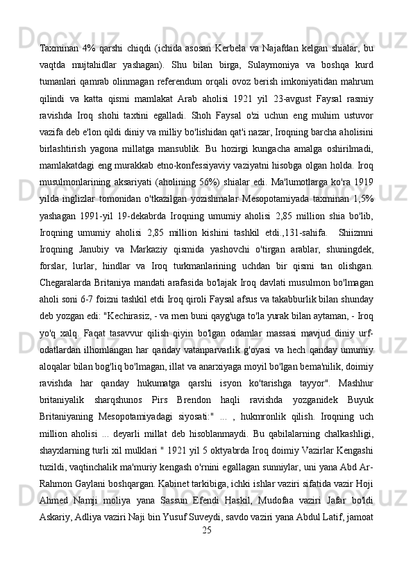 Taxminan   4%   qarshi   chiqdi   (ichida   asosan   Kerbela   va   Najafdan   kelgan   shialar,   bu
vaqtda   mujtahidlar   yashagan).   Shu   bilan   birga,   Sulaymoniya   va   boshqa   kurd
tumanlari   qamrab   olinmagan   referendum   orqali   ovoz   berish   imkoniyatidan   mahrum
qilindi   va   katta   qismi   mamlakat   Arab   aholisi   1921   yil   23-avgust   Faysal   rasmiy
ravishda   Iroq   shohi   taxtini   egalladi.   Shoh   Faysal   o'zi   uchun   eng   muhim   ustuvor
vazifa deb e'lon qildi diniy va milliy bo'lishidan qat'i nazar, Iroqning barcha aholisini
birlashtirish   yagona   millatga   mansublik.   Bu   hozirgi   kungacha   amalga   oshirilmadi,
mamlakatdagi eng murakkab etno-konfessiyaviy vaziyatni hisobga olgan holda. Iroq
musulmonlarining   aksariyati   (aholining   56%)   shialar   edi.   Ma'lumotlarga   ko'ra   1919
yilda   inglizlar   tomonidan   o'tkazilgan   yozishmalar   Mesopotamiyada   taxminan   1,5%
yashagan   1991-yil   19-dekabrda   Iroqning   umumiy   aholisi   2,85   million   shia   bo'lib,
Iroqning   umumiy   aholisi   2,85   million   kishini   tashkil   etdi.,131-sahifa.     Shiizmni
Iroqning   Janubiy   va   Markaziy   qismida   yashovchi   o'tirgan   arablar,   shuningdek,
forslar,   lurlar,   hindlar   va   Iroq   turkmanlarining   uchdan   bir   qismi   tan   olishgan.
Chegaralarda Britaniya mandati arafasida bo'lajak Iroq davlati musulmon bo'lmagan
aholi soni 6-7 foizni tashkil etdi Iroq qiroli Faysal afsus va takabburlik bilan shunday
deb yozgan edi: "Kechirasiz, - va men buni qayg'uga to'la yurak bilan aytaman, - Iroq
yo'q   xalq.   Faqat   tasavvur   qilish   qiyin   bo'lgan   odamlar   massasi   mavjud   diniy   urf-
odatlardan   ilhomlangan   har   qanday   vatanparvarlik   g'oyasi   va   hech   qanday   umumiy
aloqalar bilan bog'liq bo'lmagan, illat va anarxiyaga moyil bo'lgan bema'nilik, doimiy
ravishda   har   qanday   hukumatga   qarshi   isyon   ko'tarishga   tayyor".   Mashhur
britaniyalik   sharqshunos   Pirs   Brendon   haqli   ravishda   yozganidek   Buyuk
Britaniyaning   Mesopotamiyadagi   siyosati:"   ...   ,   hukmronlik   qilish.   Iroqning   uch
million   aholisi   ...   deyarli   millat   deb   hisoblanmaydi.   Bu   qabilalarning   chalkashligi,
shayxlarning turli xil mulklari " 1921 yil 5 oktyabrda Iroq doimiy Vazirlar Kengashi
tuzildi, vaqtinchalik ma'muriy kengash o'rnini egallagan sunniylar, uni yana Abd Ar-
Rahmon Gaylani boshqargan. Kabinet tarkibiga, ichki ishlar vaziri sifatida vazir Hoji
Ahmed   Namji   moliya   yana   Sassun   Efendi   Haskil,   Mudofaa   vaziri   Jafar   bo'ldi
Askariy, Adliya vaziri Naji bin Yusuf Suveydi, savdo vaziri yana Abdul Latif, jamoat
25 