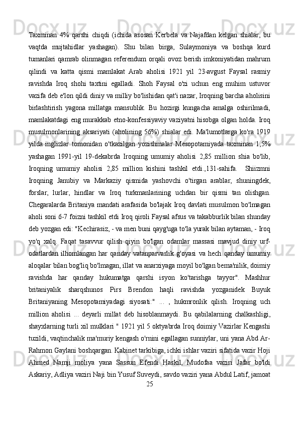 Taxminan   4%   qarshi   chiqdi   (ichida   asosan   Kerbela   va   Najafdan   kelgan   shialar,   bu
vaqtda   mujtahidlar   yashagan).   Shu   bilan   birga,   Sulaymoniya   va   boshqa   kurd
tumanlari   qamrab   olinmagan   referendum   orqali   ovoz   berish   imkoniyatidan   mahrum
qilindi   va   katta   qismi   mamlakat   Arab   aholisi   1921   yil   23-avgust   Faysal   rasmiy
ravishda   Iroq   shohi   taxtini   egalladi.   Shoh   Faysal   o'zi   uchun   eng   muhim   ustuvor
vazifa deb e'lon qildi diniy va milliy bo'lishidan qat'i nazar, Iroqning barcha aholisini
birlashtirish   yagona   millatga   mansublik.   Bu   hozirgi   kungacha   amalga   oshirilmadi,
mamlakatdagi eng murakkab etno-konfessiyaviy vaziyatni hisobga olgan holda. Iroq
musulmonlarining   aksariyati   (aholining   56%)   shialar   edi.   Ma'lumotlarga   ko'ra   1919
yilda   inglizlar   tomonidan   o'tkazilgan   yozishmalar   Mesopotamiyada   taxminan   1,5%
yashagan   1991-yil   19-dekabrda   Iroqning   umumiy   aholisi   2,85   million   shia   bo'lib,
Iroqning   umumiy   aholisi   2,85   million   kishini   tashkil   etdi.,131-sahifa.     Shiizmni
Iroqning   Janubiy   va   Markaziy   qismida   yashovchi   o'tirgan   arablar,   shuningdek,
forslar,   lurlar,   hindlar   va   Iroq   turkmanlarining   uchdan   bir   qismi   tan   olishgan.
Chegaralarda Britaniya mandati arafasida bo'lajak Iroq davlati musulmon bo'lmagan
aholi soni 6-7 foizni tashkil etdi Iroq qiroli Faysal afsus va takabburlik bilan shunday
deb yozgan edi: "Kechirasiz, - va men buni qayg'uga to'la yurak bilan aytaman, - Iroq
yo'q   xalq.   Faqat   tasavvur   qilish   qiyin   bo'lgan   odamlar   massasi   mavjud   diniy   urf-
odatlardan   ilhomlangan   har   qanday   vatanparvarlik   g'oyasi   va   hech   qanday   umumiy
aloqalar bilan bog'liq bo'lmagan, illat va anarxiyaga moyil bo'lgan bema'nilik, doimiy
ravishda   har   qanday   hukumatga   qarshi   isyon   ko'tarishga   tayyor".   Mashhur
britaniyalik   sharqshunos   Pirs   Brendon   haqli   ravishda   yozganidek   Buyuk
Britaniyaning   Mesopotamiyadagi   siyosati:"   ...   ,   hukmronlik   qilish.   Iroqning   uch
million   aholisi   ...   deyarli   millat   deb   hisoblanmaydi.   Bu   qabilalarning   chalkashligi,
shayxlarning turli xil mulklari " 1921 yil 5 oktyabrda Iroq doimiy Vazirlar Kengashi
tuzildi, vaqtinchalik ma'muriy kengash o'rnini egallagan sunniylar, uni yana Abd Ar-
Rahmon Gaylani boshqargan. Kabinet tarkibiga, ichki ishlar vaziri sifatida vazir Hoji
Ahmed   Namji   moliya   yana   Sassun   Efendi   Haskil,   Mudofaa   vaziri   Jafar   bo'ldi
Askariy, Adliya vaziri Naji bin Yusuf Suveydi, savdo vaziri yana Abdul Latif, jamoat
25